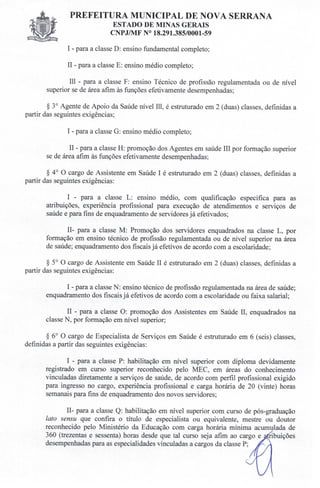 PREFEITURA MUNICIPAL DE NOVA SERRANA
EST ADO DE MINAS GERAIS
CNPJIMF N° 18.291.385/0001-59
I - para a classe D: ensino fundamental completo;
II - para a classe E: ensino médio completo;
III - para a classe F: ensino Técnico de profissão regulamentada ou de nível
superior se de área afim às funções efetivamente desempenhadas;
§ 3° Agente de Apoio da Saúde nível IU, é estruturado em 2 (duas) classes, definidas a
partir das seguintes exigências;
I - para a classe G: ensino médio completo;
II - para a classe H: promoção dos Agentes em saúde III por formação superior
se de área afim às funções efetivamente desempenhadas;
§ 4° O cargo de Assistente em Saúde I é estruturado em 2 (duas) classes, definidas a
partir das seguintes exigências:
I - para a classe L: ensino médio, com qualificação especifica para as
atribuições, experiência profissional para execução de atendimentos e serviços de
saúde e para fins de enquadramento de servidores já efetivados;
lI- para a classe M: Promoção dos servidores enquadrados na classe L, por
formação em ensino técnico de profissão regulamentada ou de nível superior na área
de saúde; enquadramento dos fiscais já efetivos de acordo com a escolaridade;
§ 5° O cargo de Assistente em Saúde II é estruturado em 2 (duas) classes, definidas a
partir das seguintes exigências:
I - para a classe N: ensino técnico de profissão regulamentada na área de saúde;
enquadramento dos fiscais já efetivos de acordo com a escolaridade ou faixa salarial;
II - para a classe O: promoção dos Assistentes em Saúde lI, enquadrados na
classe N, por formação em nível superior;
§ 6° O cargo de Especialista de Serviços em Saúde é estruturado em 6 (seis) classes,
definidas a partir das seguintes exigências:
I - para a classe P: habilitação em nível superior com diploma devidamente
registrado em curso superior reconhecido pelo MEC, em áreas do conhecimento
vinculadas diretamente a serviços de saúde, de acordo com perfil profissional exigido
para ingresso no cargo, experiência profissional e carga horária de 20 (vinte) horas
semanais para fins de enquadramento dos novos servidores;
lI- para a classe Q: habilitação em nível superior com curso de pós-graduação
lato sensu que confira o título de especialista ou equivalente, mestre ou doutor
reconhecido pelo Ministério da Educação com carga horária mínima acumulada de
360 (trezentas e sessenta) horas desde que tal curso seja afim ao cargo e ribuições
desempenhadas para as especialidades vinculadas a cargos da classe P;
 