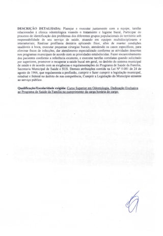 DESCRIÇÃO DETALHADA: Planejar e executar juntamente com a equipe, tarefas
relacionadas à clínica odontológica visando o tratamento e higiene bucal Participar do
proces o de identificação dos problemas dos diferentes grupos populacionais do território sob
responsabilidade de seu serviço de saúde, atuando em equipes multidisciplinares e
intersetoriais; Realizar profilaxia dentária aplicando flúor, afim de manter condiçõe
saudáveis à boca, executar pequenas cirurgias bucais, atendendo os casos específicos) para
eliminar focos de infecções, dar atendimento especializado conforme as atividades descritas
nos programas municipais de acordo eom as prioridades estabelecidas. Fazer encaminhamento
dos pacientes conforme a referência existente e executar tarefas correlatas quando solicitado
por superiores, promover e recuperar a saúde bucal em geral, no âmbito do sistema municipal
de saúde e de acordo com as exigências e regulamentações do Programa de Saúde da Família,
Secretaria Municipal de Saúde e SUS. Demais atribuições contida na Lei N° 5.081 de 24 de
agosto de 1966, que regulamenta a profissão) cumprir e fazer cumprir a legislação municipal,
estadual e federal no âmbito de sua competência, Cumprir a Legislação do Município atinente
ao serviço público.
Qualificação/Escolaridade exigida: Curso Superior em Odontologia, Dedicação Exclusiva
ao Programa de Saúde da Família no cumprimento da carga horária do cargo.
 