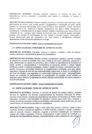 DESCRIÇÃO S MÁRIA: Executar trabalhos rotineiros de limpeza em geral, das
dependências, móveis, utensílios e instalações, para manter as condições de higiene e
conservá-los.
DESCRiÇÃO DETALHADA: Efetuar mudança de moveis e utensílios das repartições, zelar
pela limpeza de móveis, piso, portas, janelas e equipamentos e instalações em geral usando
flanelas ou vassouras apropriadas, para conservar-lhes a boa aparência, limpar utensílios,
efetuar a limpeza em banheiros e toaletes, limpando-os com água e sabão, detergentes e
desinfetantes e reabastecendo-os de papel sanitário, toalhas e sabonetes, para conservá-los em
condições de uso, preparar café e demais serviços de copa, servindo-os quando solicitado,
recolher e/ou auxiliar no recolhimento do lixo, usando o carrinho próprio, observando o
horário determinado para tal, colocando-o em local próprio e devidamente embalado,
desempenhar outras atribuições pertinentes ao cargo.
Qualificação/Escolaridade exigida: Ensino Fundamental Incompleto.
lA - ESPECIALIDADE: PORTEmO DE APOIO DA SAÚDE
DESCRIÇÃO SUMÁRIA: Fiscalizar, observar e orientar a entrada e saída de pessoas,
receber, identificar e encaminhar as pessoas aos destinatários.
DESCRIÇÃO DETALHADA: Receber, orientar e encaminhar o público, controlar a entrada
de pessoas nos recintos de trabalho, bem como a saída de tais locais, efetuando, quando for o
caso, identificação ou registro de ocorrência, abrir e fechar as dependências da Secretaria de
Saúde, receber a correspondência e encaminhá-la ao protocolo, atender e efetuar ligação
telefônica, receber e transmitir mensagens, manter o quadro de chaves, controlando seu uso e
guarda, comunicar à autoridade competente as irregularidades verificadas, selar peJa ordem,
segurança e limpeza da área sob sua responsabilidade, inspecionar os locais ou instalações do
seu local de trabalho, cuja segurança ou conservação implique em maior responsabilidade,
manter em condições de funcionamento os equipamentos de proteção contra incêndio ou
quaisquer outros relativos à segurança do prédio, executar outras tarefas de mesma natureza e
nlveI de dificuldade.
Qualificação/Escolaridade exigida: Ensino Fundamental Incompleto
1.5- ESPECIALIDADE: VIGIA DE APOIO DA SAÚDE
DESCRIÇÃO SUMÁRIA: Executar os serviços de guarda dos prédios público, executar
serviços de vigilância nos diversos estabelecimentos da Secretaria Municipal de Saúde,
executar rondas diurna e noturna nas dependências dos prédios da Secretaria de Saúde e áreas
adjacentes, controlar a movimentação de pessoas e veículos para evitar furto, controlar a
entrada de pessoas estranhas e outras anormalidades, desempenhar outras tarefas que, por suas
características, se incluam na sua'esfera de competência.
DESCRIÇÃO DETALHADA: Vigiar e zelar pelos bens móveis e imóveis, relatar os fatos
ocorridos durante o período de vigilância, à chefia imediata, controlar e orientar a entrada e
saída de pessoas, veículos e materiais, exigindo a necessária identificação de credenciais
visadas pelo órgão competente. Vistoriar rotineiramente a parte externa da Fundação o
fechamento das dependências internas, responsabilizando-se pelo cwnprimento das.nor de
 