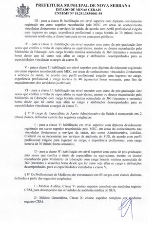 PREFEITURA MUNICIPAL DE NOVA SERRANA
ESTADO DE MINAS GERAIS
C PJIMF 018.291.385/0001-59
III - para a classe R: habilitação em nível superior com diploma devidamente
registrado em curso superior reconhecido pelo MEC, em áreas do conhecimento
vinculadas diretamente a serviços de saúde, de acordo com perfil profissional exigido
para ingresso no cargo experiência profissional e carga horária de 30 (trinta) horas
semanais sendo esta, a classe base para novos concursos públicos;
IV - para a classe S: habilitação em nível superior com curso de pós-graduação lato
sensu que confira o título de especialista ou equivalente, mestre ou doutor reconhecido pelo
Ministério da Educação com carga horária mínima acumulada de 360 (trezentas e sessenta)
horas desde que tal curso seja afim ao cargo e atribuições desempenhadas para as
especialidades vinculadas a cargos da classe R;
V - para a classe T: habilitação em nível superior com diploma devidamente registrado
em curso superior reconhecido pelo MEC, em áreas do conhecimento vinculados diretamente
a serviços de saúde, de acordo com perfil profissional exigido para ingresso no cargo,
experiência profissional e carga horária de 40 (quarenta) horas semanais, para fins de
enquadramento dos servidores já efetivos;
VI - para a classe U: habilitação em nível superior com curso de pós-graduação lato
sensu que confira o título de especialista ou equivalente, mestre ou doutor reconhecido pelo
Ministério da Educação com carga horária mínima acumulada de 360 (trezentas e sessenta)
horas desde que tal curso seja afim ao cargo e atribuições desempenhadas para as
especialidades vinculadas a cargos da classe T;
§ 7° O cargo de Especialista de Apoio Administrativo da Saúde é estruturado em 2
(duas) classes, definidas a partir das seguintes exigências:
I - para a classe V: habilitação em nível superior com diploma devidamente
registrado em curso superior reconhecido pelo MEC, em áreas do conhecimento não
vinculadas diretamente a serviços da saúde, tais como Administrativa, Jurídica,
Contábil ou as necessárias aos serviços de auditoria do SUS, de acordo com perfil
profissional exigido para ingresso no cargo, e experiência profissional, com carga
horária de 30 (trinta) horas semanais;
II - para a classe W: habilitação em nível superior com curso de pós-graduação
lato sensu que confira o título de especialista ou equivalente, mestre ou doutor
reconhecido pelo Ministério da Educação com carga horária mínima acumulada de
360 (trezentas e sessenta) horas desde que tal curso seja afim ao cargo e atribuições
desempenhadas, para as especialidades vinculadas a classe V;
§ 80
Os Profissionais de Medicina são estruturados em 05 cargos com classes distintas
definidas a partir das seguintes exigências:
I - Médico Auditor, Classe V: ensino superior completo em medicina registro
CRM, para desempenho das atividades de auditoria médica do SUS;
II- Médico Generalista, Classe X: ensino superior completo e
registro CRM.
 