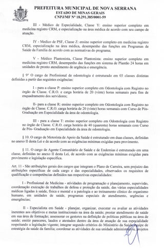 PREFEITURA MUNICIPAL DE NOVA SERRANA
ESTADO DE MINAS GERAIS
CNPJIMF N° 18.291.385/0001-59
III - Médico de Especialidade, Classe Y: ensino superior completo em
medicina registro CRM, e especialização na área médica de acordo com seu campo de
atuação.
IV - Medico de PSF, Classe Z: ensino superior completo em medicina registro
CRM, especialização na área médica, desempenho das funções em Programas de
Saúde da Família de acordo com as normativas do programa;
V - Médico Plantonista, Classe Plantonista: ensino superior completo em
medicina registro CRM, desempenho das funções em sistema de Plantão 24 horas em
unidades de pronto atendimento de urgência e emergência.
§ 9° O cargo de Profissional de odontologia é estruturado em 03 classes distintas
definidas a partir das seguintes exigências:
I - para a classe P: ensino superior completo em Odontologia com Registro no
órgão de Classe. C.R.O. e carga horária de 20 (vinte) horas semanais para fins de
enquadramento dos servidores;
1I- para a classe R: ensino superior completo em Odontologia com Registro no
órgão de Classe. C.R.O. carga horária de 20 (vinte) horas semanais com Curso de Pós-
Graduação em Especialidade da área de odontologia.
III - para a classe T: ensino superior completo em Odontologia com Registro
no órgão de Classe. C.R.O. carga horária de 40 (quarenta) horas semanais com Curso
de Pós- Graduação em Especialidade da área de odontologia.
§ 10. O cargo de Motorista de Apoio da Saúde é estruturado em duas classes, definidas
no anexo II desta Lei e de acordo com as exigências mínimas exigidas para provimento.
§ 11. O cargo de Agente Comunitário de Saúde e de Endemias é estruturado em uma
classe definidas no anexo II desta Lei, de acordo com as exigências mínimas exigidas para
provimento e legislação específica.
Art. 11 - São atribuições gerais dos cargos que integram o Plano de Carreira, sem prejuízo das
atribuições específicas de cada cargo e das especialidades, observados os requisitos de
qualificação e competências definidos nas respectivas especialidades:
I - Profissional de Medicina - atividades de programação e planejamento, supervisão,
coordenação execução de trabalhos de defesa e proteção da saúde, das várias especialidades
médicas ligadas à saúde, física e mental e a patologia e ao treinamento clínico do organismo
humano, em unidades de saúde, programas especiais de atendimento, urgências e
emergências;
II - Especialista em Saúde - planejar, organizar, executar ou avaliar as atividades
inerentes aos objetivos e metas institucionais na área da saúde; prestar atendimento de saúde
em sua área de formação; assessorar os gestores na definição de políticas públicas na área de
saúde; emitir pareceres, laudos e atestados dentro da área de atuação de sua espe ialidade
respeitando a legislação vigente; integrar segundo critérios do Ministério da Sa ' uipe de
estratégia da saúde da família; coordenar as atividades de sua unidade adminis a, rojetos
 