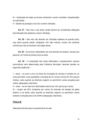 III – localização de todas as árvores existentes a serem mantidas, transplantadas
ou suprimidas;
V – detalhe da proteção e do tutor a serem utilizados.


      Art. 27 – Nas vias e nas áreas verdes deverá ser considerada adequada
diversificação das espécies a serem utilizadas.


      Art. 28 – Nas vias não deverão ser utilizadas espécies de grande porte,
cuja altura quando adulta, ultrapasse 10m (dez metros), exceto nos canteiros
centrais que não se localizem sob fiação aérea.


      Art. 29 – As árvores implantadas nas vias deverão se localizar, sempre que
possível, em frente às divisas entre os lotes.


      Art. 30 – A localização das áreas destinadas a equipamentos urbanos
comunitários será determinada pela Prefeitura Municipal, devendo atender às
seguintes exigências:


I – situar – se junto a uma via oficial de circulação de veículos e contida em um
único perímetro e que possibilite a inscrição de um círculo mínimo de 15m (quinze
metros), salvo quando as diretrizes exigirem ou permitirem outras soluções para
melhor adequação urbanística.
II – situar – se em área com declividade máxima de 15% (quinze por cento).
III – ocupar até 50% (cinqüenta por cento) da extensão da testada de gleba
lindeira à via oficial, salvo quando as diretrizes exigirem ou permitirem outros
acessos e soluções para uma melhor adequação urbanística.


TÍTULO III


Requisitos técnicos para o parcelamento do solo




                                                                              10
 