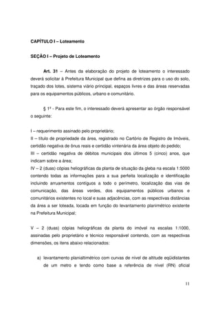 CAPÍTULO I – Loteamento


SEÇÃO I – Projeto de Loteamento


      Art. 31 – Antes da elaboração do projeto de loteamento o interessado
deverá solicitar à Prefeitura Municipal que defina as diretrizes para o uso do solo,
traçado dos lotes, sistema viário principal, espaços livres e das áreas reservadas
para os equipamentos públicos, urbano e comunitário.


      § 1º - Para este fim, o interessado deverá apresentar ao órgão responsável
o seguinte:


I – requerimento assinado pelo proprietário;
II – título de propriedade da área, registrado no Cartório de Registro de Imóveis,
certidão negativa de ônus reais e certidão vintenária da área objeto do pedido;
III – certidão negativa de débitos municipais dos últimos 5 (cinco) anos, que
indicam sobre a área;
IV – 2 (duas) cópias heliográficas da planta de situação da gleba na escala 1:5000
contendo todas as informações para a sua perfeita localização e identificação
incluindo arruamentos contíguos a todo o perímetro, localização das vias de
comunicação, das áreas verdes, dos equipamentos públicos urbanos e
comunitários existentes no local e suas adjacências, com as respectivas distâncias
da área a ser loteada, locada em função do levantamento planimétrico existente
na Prefeitura Municipal;


V – 2 (duas) cópias heliográficas da planta do imóvel na escalas 1:1000,
assinadas pelo proprietário e técnico responsável contendo, com as respectivas
dimensões, os itens abaixo relacionados:


   a) levantamento planialtimétrico com curvas de nível de altitude eqüidistantes
      de um metro e tendo como base a referência de nível (RN) oficial



                                                                                  11
 