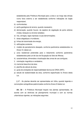 estabelecida pela Prefeitura Municipal para a área e ao longo das divisas
   numa faixa externa a ser estabelecida conforme indicações do órgão
   responsável;
b) confrontantes;
c) perfis geológicos do terreno, quando necessário;
d) demarcação, quando houver, da espécie de vegetação de porte arbóreo
   (matas, bosques ou árvores isoladas);
e) rios, córregos, lagos represas e suas denominações;
f) áreas alagadiças e inundáveis;
g) linhas de transmissão de energia,
h) edificações existente;
i) modelo de parcelamento desejado, conforme parâmetros estabelecidos no
   Anexo VI, desta Lei;
j) zona residencial pretendida para o loteamento conforme parâmetros
   estabelecidos pela Lei de Uso de Ocupação do Solo de Alfenas;
k) características, dimensões e localização das zonas de uso contíguas;
l) orientação magnética e verdadeira;
m) memorial descritivo da área;
n) planilha de cálculo da área;
o) guias de anotações de responsabilidade técnica do CREA (ART);
p) estudo de isodeclividade da área, conforme especificado no Anexo desta
   Lei.


   § 2º - As plantas deverão ser apresentadas em folha, quando legenda e
convenções cartográficas padronizados conforme Anexo III desta Lei.


   Art. 32 – A Prefeitura Municipal traçará nas plantas apresentadas, de
acordo com as diretrizes do planejamento municipal e com as normas
urbanísticas vigentes, as indicações seguintes:




                                                                          12
 