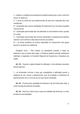 I – modelo ou modelos de parcelamento predominantes para a área, conforme
Anexo VI, desta Lei;
II – a zona ou zonas de uso predominantes da área com indicação dos usos
compatíveis;
III – localização das vias de interligação do loteamento com as áreas ocupadas
mais próximas;
IV – localização aproximada das vias definidas no macrosistema viário, quando
for o caso;
V – localização aproximada dos terrenos destinados a equipamentos públicos
urbanos e comunitários e das áreas livres de uso público;
VI – as faixas sanitárias do terreno destinadas ao escoamento das águas
pluviais e as faixas non adificandi.


   Parágrafo único – Para realizar os necessários estudos e traçar as
diretrizes a que se refere este artigo, a Prefeitura poderá contratar profissional
habilitado e registrado no Conselho Regional de Engenharia e Arquitetura da
região.


   Art. 33 – Quando a gleba loteada for edificada, o lote edificado resultante
deverá observar:


I – as dimensões mínimas e área que compatibilize a edificação quanto a
categoria de uso, recuos e afastamentos, taxa de ocupação e coeficiente de
aproveitamento com a zona de uso em que estiver localizada.


   Art. 34 – O prazo para expedição de diretrizes é de 30 (trinta) dias úteis, a
contar da data de protocolo do pedido.


   Art. 35 – Será de 2 (dois) anos o prazo de validade das diretrizes, a contar
da data de sua expedição.




                                                                               13
 