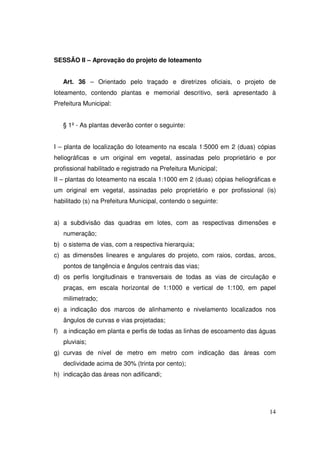 SESSÃO II – Aprovação do projeto de loteamento


   Art. 36 – Orientado pelo traçado e diretrizes oficiais, o projeto de
loteamento, contendo plantas e memorial descritivo, será apresentado à
Prefeitura Municipal:


   § 1º - As plantas deverão conter o seguinte:


I – planta de localização do loteamento na escala 1:5000 em 2 (duas) cópias
heliográficas e um original em vegetal, assinadas pelo proprietário e por
profissional habilitado e registrado na Prefeitura Municipal;
II – plantas do loteamento na escala 1:1000 em 2 (duas) cópias heliográficas e
um original em vegetal, assinadas pelo proprietário e por profissional (is)
habilitado (s) na Prefeitura Municipal, contendo o seguinte:


a) a subdivisão das quadras em lotes, com as respectivas dimensões e
   numeração;
b) o sistema de vias, com a respectiva hierarquia;
c) as dimensões lineares e angulares do projeto, com raios, cordas, arcos,
   pontos de tangência e ângulos centrais das vias;
d) os perfis longitudinais e transversais de todas as vias de circulação e
   praças, em escala horizontal de 1:1000 e vertical de 1:100, em papel
   milimetrado;
e) a indicação dos marcos de alinhamento e nivelamento localizados nos
   ângulos de curvas e vias projetadas;
f) a indicação em planta e perfis de todas as linhas de escoamento das águas
   pluviais;
g) curvas de nível de metro em metro com indicação das áreas com
   declividade acima de 30% (trinta por cento);
h) indicação das áreas non adificandi;




                                                                           14
 