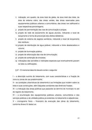 i) indicação, em quadro, da área total da gleba, da área total dos lotes, da
      área do sistema viário, das áreas verdes, das áreas reservadas para
      equipamentos públicos urbanos e comunitários, das áreas non adificandi e
      suas respectivas porcentagens;
   j) projeto de pavimentação das vias de comunicação e praças;
   k) projeto da rede de escoamento de águas pluviais, indicando o local de
      lançamento e forma de prevenção dos efeitos deletérios;
   l) projeto do sistema de esgotos sanitários, indicando o local de lançamento
      dos resíduos;
   m) projeto de distribuição de água potável, indicando a fonte abastecedora e
      volume;
   n) projeto de iluminação pública;
   o) projeto de arborização das vias de comunicação;
   p) projeto de contenção de encostas;
   q) indicações das servidões e restrições especiais que eventualmente gravem
      os lotes ou edificações;


   § 2º - O memorial descrito deverá conter o seguinte:


I – a descrição sucinta do loteamento, com suas características e a fixação da
zona ou zonas de uso predominante;
II – as condições urbanísticas do loteamento e as limitações que incidem sobre os
lotes e suas construções, além daquelas constantes das diretrizes fixadas;
III – a indicação das áreas públicas que passarão ao domínio do município no ato
de registro do loteamento;
IV – a enumeração dos equipamentos públicos urbanos, comunitários e dos
serviços públicos e de utilidade pública já existentes no loteamento e adjacências;
V – cronograma físico – financeiro da execução das obras do loteamento,
conforme Anexo IV desta Lei;




                                                                                 15
 
