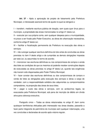 Art. 37 – Após a aprovação do projeto de loteamento pela Prefeitura
Municipal, o interessado assinará termo de ajuste no qual se obrigará a:


I – transferir, mediante escritura pública de doação, sem quais quer ônus para o
município, a propriedade das áreas mencionadas no artigo 21 desta Lei.
II – executar por sua própria conta, sem qualquer despesa para a municipalidade,
no prazo a ser fixado pelo Poder Executivo, as obras de urbanização necessárias,
conforme artigo 8º desta Lei;
III – facilitar a fiscalização permanente da Prefeitura na execução das obras e
serviços;
IV – não outorgar qualquer escritura definitiva do lote antes de concluídas as obras
previstas no item II deste artigo e de cumpridas as demais obrigações impostas
por esta Lei, ou assumidas no termo de acordo;
V – mencionar nas escrituras definitivas ou nos compromissos de compra e venda
dos lotes as condições de que os mesmos só poderão receber construções depois
de executadas as obras previstas no artigo 8º desta Lei, quando tais exigências
não tiverem sido dispensadas pelo Poder Público Municipal;
VI – fazer constar das escrituras definitivas ou dos compromissos de compra e
venda de lotes as obrigações pela execução dos serviços e obras a cargo do
vendedor, com a responsabilidade solidária dos adquirentes ou compromissários
compradores, na proporção das áreas de seus lotes;
VII – pagar o custo das obras e serviços, com os acréscimos legais, se
executados pela Prefeitura Municipal, sob pena de inscrição de débito em dívida
ativa para cobrança executiva.


      Parágrafo único – Todas as obras relacionadas no artigo 8º, bem como
quaisquer benfeitorias efetuadas pelo interessado nas áreas doadas, passarão a
fazer parte integrante do patrimônio do município sem qualquer indenização, uma
vez concluídas e declaradas de acordo após vistoria regular.




                                                                                 16
 