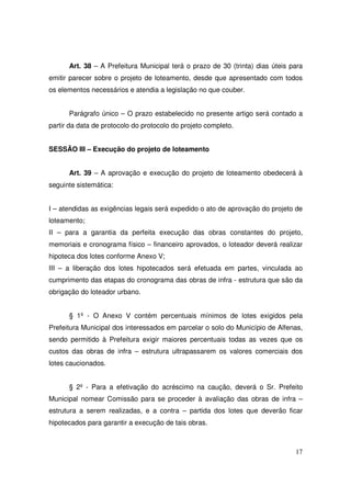 Art. 38 – A Prefeitura Municipal terá o prazo de 30 (trinta) dias úteis para
emitir parecer sobre o projeto de loteamento, desde que apresentado com todos
os elementos necessários e atendia a legislação no que couber.


      Parágrafo único – O prazo estabelecido no presente artigo será contado a
partir da data de protocolo do protocolo do projeto completo.


SESSÃO III – Execução do projeto de loteamento


      Art. 39 – A aprovação e execução do projeto de loteamento obedecerá à
seguinte sistemática:


I – atendidas as exigências legais será expedido o ato de aprovação do projeto de
loteamento;
II – para a garantia da perfeita execução das obras constantes do projeto,
memoriais e cronograma físico – financeiro aprovados, o loteador deverá realizar
hipoteca dos lotes conforme Anexo V;
III – a liberação dos lotes hipotecados será efetuada em partes, vinculada ao
cumprimento das etapas do cronograma das obras de infra - estrutura que são da
obrigação do loteador urbano.


      § 1º - O Anexo V contém percentuais mínimos de lotes exigidos pela
Prefeitura Municipal dos interessados em parcelar o solo do Município de Alfenas,
sendo permitido à Prefeitura exigir maiores percentuais todas as vezes que os
custos das obras de infra – estrutura ultrapassarem os valores comerciais dos
lotes caucionados.


      § 2º - Para a efetivação do acréscimo na caução, deverá o Sr. Prefeito
Municipal nomear Comissão para se proceder à avaliação das obras de infra –
estrutura a serem realizadas, e a contra – partida dos lotes que deverão ficar
hipotecados para garantir a execução de tais obras.



                                                                               17
 