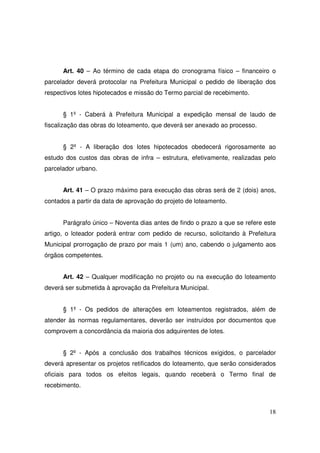 Art. 40 – Ao término de cada etapa do cronograma físico – financeiro o
parcelador deverá protocolar na Prefeitura Municipal o pedido de liberação dos
respectivos lotes hipotecados e missão do Termo parcial de recebimento.


      § 1º - Caberá à Prefeitura Municipal a expedição mensal de laudo de
fiscalização das obras do loteamento, que deverá ser anexado ao processo.


      § 2º - A liberação dos lotes hipotecados obedecerá rigorosamente ao
estudo dos custos das obras de infra – estrutura, efetivamente, realizadas pelo
parcelador urbano.


      Art. 41 – O prazo máximo para execução das obras será de 2 (dois) anos,
contados a partir da data de aprovação do projeto de loteamento.


      Parágrafo único – Noventa dias antes de findo o prazo a que se refere este
artigo, o loteador poderá entrar com pedido de recurso, solicitando à Prefeitura
Municipal prorrogação de prazo por mais 1 (um) ano, cabendo o julgamento aos
órgãos competentes.


      Art. 42 – Qualquer modificação no projeto ou na execução do loteamento
deverá ser submetida à aprovação da Prefeitura Municipal.


      § 1º - Os pedidos de alterações em loteamentos registrados, além de
atender às normas regulamentares, deverão ser instruídos por documentos que
comprovem a concordância da maioria dos adquirentes de lotes.


      § 2º - Após a conclusão dos trabalhos técnicos exigidos, o parcelador
deverá apresentar os projetos retificados do loteamento, que serão considerados
oficiais para todos os efeitos legais, quando receberá o Termo final de
recebimento.



                                                                             18
 