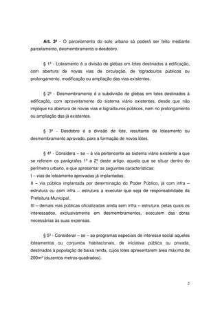 Art. 3º - O parcelamento do solo urbano só poderá ser feito mediante
parcelamento, desmembramento e desdobro.


      § 1º - Loteamento é a divisão de glebas em lotes destinados à edificação,
com abertura de novas vias de circulação, de logradouros públicos ou
prolongamento, modificação ou ampliação das vias existentes.


      § 2º - Desmembramento é a subdivisão de glebas em lotes destinados à
edificação, com aproveitamento do sistema viário existentes, desde que não
implique na abertura de novas vias e logradouros públicos, nem no prolongamento
ou ampliação das já existentes.


      § 3º - Desdobro é a divisão de lote, resultante de loteamento ou
desmembramento aprovado, para a formação de novos lotes.


      § 4º - Considera – se – á via pertencente ao sistema viário existente a que
se referem os parágrafos 1º e 2º deste artigo, aquela que se situar dentro do
perímetro urbano, e que apresentar as seguintes características:
I – vias de loteamento aprovadas já implantadas;
II – via pública implantada por determinação do Poder Público, já com infra –
estrutura ou com infra – estrutura a executar que seja de responsabilidade da
Prefeitura Municipal.
III – demais vias públicas oficializadas ainda sem infra – estrutura, pelas quais os
interessados, exclusivamente em desmembramentos, executem das obras
necessárias às suas expensas.


      § 5º - Considerar – se – ao programas especiais de interesse social aqueles
loteamentos ou conjuntos habitacionais, de iniciativa pública ou privada,
destinados à população de baixa renda, cujos lotes apresentarem área máxima de
200m² (duzentos metros quadrados).




                                                                                  2
 