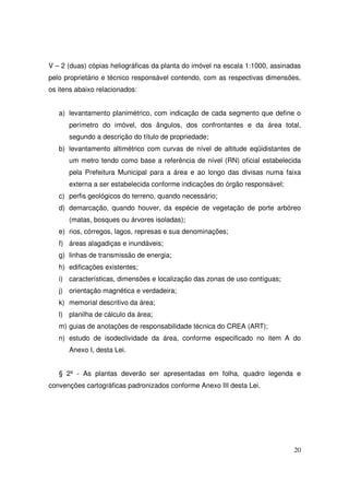 V – 2 (duas) cópias heliográficas da planta do imóvel na escala 1:1000, assinadas
pelo proprietário e técnico responsável contendo, com as respectivas dimensões,
os itens abaixo relacionados:


   a) levantamento planimétrico, com indicação de cada segmento que define o
      perímetro do imóvel, dos ângulos, dos confrontantes e da área total,
      segundo a descrição do título de propriedade;
   b) levantamento altimétrico com curvas de nível de altitude eqüidistantes de
      um metro tendo como base a referência de nível (RN) oficial estabelecida
      pela Prefeitura Municipal para a área e ao longo das divisas numa faixa
      externa a ser estabelecida conforme indicações do órgão responsável;
   c) perfis geológicos do terreno, quando necessário;
   d) demarcação, quando houver, da espécie de vegetação de porte arbóreo
      (matas, bosques ou árvores isoladas);
   e) rios, córregos, lagos, represas e sua denominações;
   f) áreas alagadiças e inundáveis;
   g) linhas de transmissão de energia;
   h) edificações existentes;
   i) características, dimensões e localização das zonas de uso contíguas;
   j) orientação magnética e verdadeira;
   k) memorial descritivo da área;
   l) planilha de cálculo da área;
   m) guias de anotações de responsabilidade técnica do CREA (ART);
   n) estudo de isodeclividade da área, conforme especificado no item A do
      Anexo I, desta Lei.


   § 2º - As plantas deverão ser apresentadas em folha, quadro legenda e
convenções cartográficas padronizados conforme Anexo III desta Lei.




                                                                              20
 