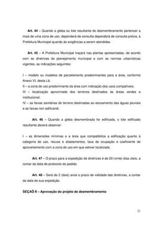 Art. 44 – Quando a gleba ou lote resultante do desmembramento pertencer a
mais de uma zona de uso, dependerá de consulta dependerá de consulta prévia, à
Prefeitura Municipal quando às exigências a serem atendidas.


   Art. 45 – A Prefeitura Municipal traçará nas plantas apresentadas, de acordo
com as diretrizes do planejamento municipal e com as normas urbanísticas
vigentes, as indicações seguintes:


I – modelo ou modelos de parcelamento predominantes para a área, conforme
Anexo VI, desta Lê.
II – a zona de uso predominante da área com indicação dos usos compatíveis;
III – localização aproximada dos terrenos destinados às áreas verdes e
institucional;
IV – as faixas sanitárias do terreno destinadas ao escoamento das águas pluviais
e as faixas non adificandi.


       Art. 46 – Quando a gleba desmembrada for edificada, o lote edificado
resultante deverá observar:


I – as dimensões mínimas e a área que compatibilize a edificação quanto à
categoria de uso, recuos e afastamentos, taxa de ocupação e coeficiente de
aproveitamento com a zona de uso em que estiver localizada.


       Art. 47 – O prazo para a expedição de diretrizes é de 20 (vinte) dias úteis, a
contar da data de protocolo do pedido.


       Art. 48 – Será de 2 (dois) anos o prazo de validade das diretrizes, a contar
da data de sua expedição.


SEÇAÕ II – Aprovação do projeto de desmembramento




                                                                                  21
 