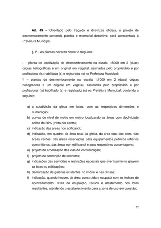Art. 49 – Orientado pelo traçado e diretrizes oficiais, o projeto de
desmembramento contendo plantas e memorial descritivo, será apresentado à
Prefeitura Municipal.


       § 1º - As plantas deverão conter o seguinte:


I – planta de localização do desmembramento na escala 1:5000 em 2 (duas)
cópias heliográficas e um original em vegetal, assinadas pelo proprietário e por
profissional (is) habilitado (s) e registrado (s) na Prefeitura Municipal;
II – plantas do desmembramento na escala 1:1000 em 2 (duas) cópias
heliográficas e um original em vegetal, assinadas pelo proprietário e por
profissional (is) habilitado (s) e registrado (s) na Prefeitura Municipal, contendo o
seguinte:


   a) a subdivisão da gleba em lotes, com as respectivas dimensões e
       numeração;
   b) curvas de nível de metro em metro localizando as áreas com declividade
       acima de 30% (trinta por cento);
   c) indicação das áreas non adificandi;
   d) indicação, em quadro, da área total da gleba, da área total dos lotes, das
       áreas verdes, das áreas reservadas para equipamentos públicos urbanos
       comunitários, das áreas non edificandi e suas respectivas porcentagens;
   e) projeto de arborização das vias de comunicação;
   f) projeto de contenção de encostas;
   g) indicações das servidões e restrições especiais que eventualmente gravem
       os lotes ou edificações;
   h) demarcação de galerias existentes no imóvel e nas divisas;
   i) indicação, quando houver, da área construída e ocupada com os índices de
       aproveitamento, taxas de ocupação, recuos e afastamento nos lotes
       resultantes, atendendo o estabelecimento para a zona de uso em questão;




                                                                                  22
 