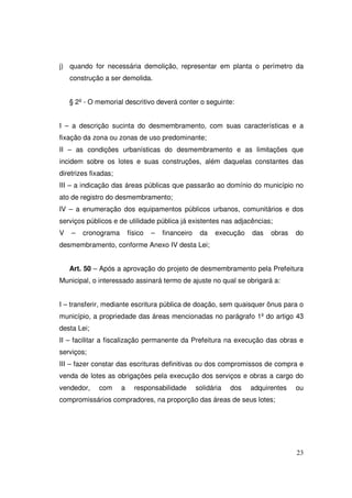 j) quando for necessária demolição, representar em planta o perímetro da
    construção a ser demolida.


    § 2º - O memorial descritivo deverá conter o seguinte:


I – a descrição sucinta do desmembramento, com suas características e a
fixação da zona ou zonas de uso predominante;
II – as condições urbanísticas do desmembramento e as limitações que
incidem sobre os lotes e suas construções, além daquelas constantes das
diretrizes fixadas;
III – a indicação das áreas públicas que passarão ao domínio do município no
ato de registro do desmembramento;
IV – a enumeração dos equipamentos públicos urbanos, comunitários e dos
serviços públicos e de utilidade pública já existentes nas adjacências;
V   –   cronograma        físico   –   financeiro    da   execução    das   obras   do
desmembramento, conforme Anexo IV desta Lei;


    Art. 50 – Após a aprovação do projeto de desmembramento pela Prefeitura
Municipal, o interessado assinará termo de ajuste no qual se obrigará a:


I – transferir, mediante escritura pública de doação, sem quaisquer ônus para o
município, a propriedade das áreas mencionadas no parágrafo 1º do artigo 43
desta Lei;
II – facilitar a fiscalização permanente da Prefeitura na execução das obras e
serviços;
III – fazer constar das escrituras definitivas ou dos compromissos de compra e
venda de lotes as obrigações pela execução dos serviços e obras a cargo do
vendedor,     com     a     responsabilidade        solidária   dos   adquirentes   ou
compromissários compradores, na proporção das áreas de seus lotes;




                                                                                    23
 