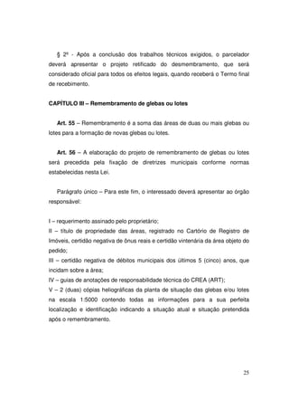§ 2º - Após a conclusão dos trabalhos técnicos exigidos, o parcelador
deverá apresentar o projeto retificado do desmembramento, que será
considerado oficial para todos os efeitos legais, quando receberá o Termo final
de recebimento.


CAPÍTULO III – Remembramento de glebas ou lotes


   Art. 55 – Remembramento é a soma das áreas de duas ou mais glebas ou
lotes para a formação de novas glebas ou lotes.


   Art. 56 – A elaboração do projeto de remembramento de glebas ou lotes
será precedida pela fixação de diretrizes municipais conforme normas
estabelecidas nesta Lei.


   Parágrafo único – Para este fim, o interessado deverá apresentar ao órgão
responsável:


I – requerimento assinado pelo proprietário;
II – título de propriedade das áreas, registrado no Cartório de Registro de
Imóveis, certidão negativa de ônus reais e certidão vintenária da área objeto do
pedido;
III – certidão negativa de débitos municipais dos últimos 5 (cinco) anos, que
incidam sobre a área;
IV – guias de anotações de responsabilidade técnica do CREA (ART);
V – 2 (duas) cópias heliográficas da planta de situação das glebas e/ou lotes
na escala 1:5000 contendo todas as informações para a sua perfeita
localização e identificação indicando a situação atual e situação pretendida
após o remembramento.




                                                                             25
 