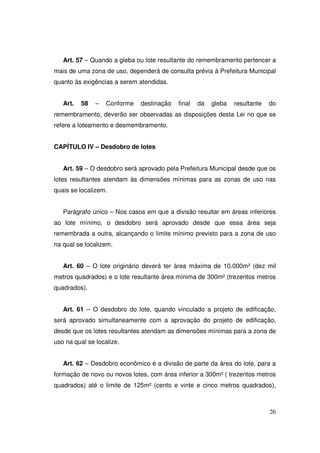 Art. 57 – Quando a gleba ou lote resultante do remembramento pertencer a
mais de uma zona de uso, dependerá de consulta prévia à Prefeitura Municipal
quanto às exigências a serem atendidas.


   Art.   58   –   Conforme   destinação   final   da   gleba   resultante   do
remembramento, deverão ser observadas as disposições desta Lei no que se
refere a loteamento e desmembramento.


CAPÍTULO IV – Desdobro de lotes


   Art. 59 – O desdobro será aprovado pela Prefeitura Municipal desde que os
lotes resultantes atendam às dimensões mínimas para as zonas de uso nas
quais se localizem.


   Parágrafo único – Nos casos em que a divisão resultar em áreas inferiores
ao lote mínimo, o desdobro será aprovado desde que essa área seja
remembrada a outra, alcançando o limite mínimo previsto para a zona de uso
na qual se localizem.


   Art. 60 – O lote originário deverá ter área máxima de 10.000m² (dez mil
metros quadrados) e o lote resultante área mínima de 300m² (trezentos metros
quadrados).


   Art. 61 – O desdobro do lote, quando vinculado a projeto de edificação,
será aprovado simultaneamente com a aprovação do projeto de edificação,
desde que os lotes resultantes atendam as dimensões mínimas para a zona de
uso na qual se localize.


   Art. 62 – Desdobro econômico é a divisão de parte da área do lote, para a
formação de novo ou novos lotes, com área inferior a 300m² ( trezentos metros
quadrados) até o limite de 125m² (cento e vinte e cinco metros quadrados),



                                                                             26
 