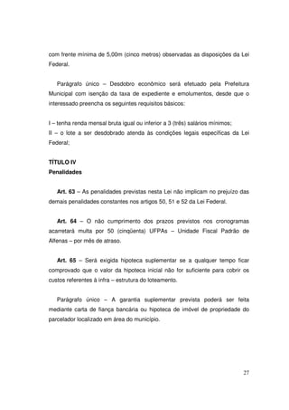 com frente mínima de 5,00m (cinco metros) observadas as disposições da Lei
Federal.


   Parágrafo único – Desdobro econômico será efetuado pela Prefeitura
Municipal com isenção da taxa de expediente e emolumentos, desde que o
interessado preencha os seguintes requisitos básicos:


I – tenha renda mensal bruta igual ou inferior a 3 (três) salários mínimos;
II – o lote a ser desdobrado atenda às condições legais específicas da Lei
Federal;


TÍTULO IV
Penalidades


   Art. 63 – As penalidades previstas nesta Lei não implicam no prejuízo das
demais penalidades constantes nos artigos 50, 51 e 52 da Lei Federal.


   Art. 64 – O não cumprimento dos prazos previstos nos cronogramas
acarretará multa por 50 (cinqüenta) UFPAs – Unidade Fiscal Padrão de
Alfenas – por mês de atraso.


   Art. 65 – Será exigida hipoteca suplementar se a qualquer tempo ficar
comprovado que o valor da hipoteca inicial não for suficiente para cobrir os
custos referentes à infra – estrutura do loteamento.


   Parágrafo único – A garantia suplementar prevista poderá ser feita
mediante carta de fiança bancária ou hipoteca de imóvel de propriedade do
parcelador localizado em área do município.




                                                                              27
 