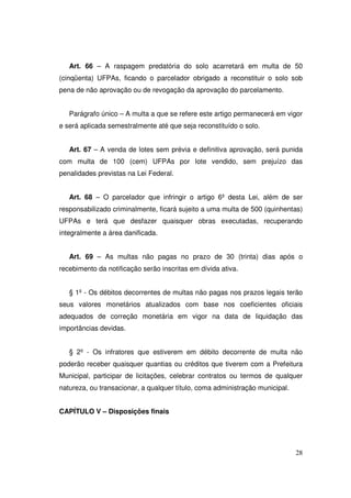Art. 66 – A raspagem predatória do solo acarretará em multa de 50
(cinqüenta) UFPAs, ficando o parcelador obrigado a reconstituir o solo sob
pena de não aprovação ou de revogação da aprovação do parcelamento.


   Parágrafo único – A multa a que se refere este artigo permanecerá em vigor
e será aplicada semestralmente até que seja reconstituído o solo.


   Art. 67 – A venda de lotes sem prévia e definitiva aprovação, será punida
com multa de 100 (cem) UFPAs por lote vendido, sem prejuízo das
penalidades previstas na Lei Federal.


   Art. 68 – O parcelador que infringir o artigo 6º desta Lei, além de ser
responsabilizado criminalmente, ficará sujeito a uma multa de 500 (quinhentas)
UFPAs e terá que desfazer quaisquer obras executadas, recuperando
integralmente a área danificada.


   Art. 69 – As multas não pagas no prazo de 30 (trinta) dias após o
recebimento da notificação serão inscritas em dívida ativa.


   § 1º - Os débitos decorrentes de multas não pagas nos prazos legais terão
seus valores monetários atualizados com base nos coeficientes oficiais
adequados de correção monetária em vigor na data de liquidação das
importâncias devidas.


   § 2º - Os infratores que estiverem em débito decorrente de multa não
poderão receber quaisquer quantias ou créditos que tiverem com a Prefeitura
Municipal, participar de licitações, celebrar contratos ou termos de qualquer
natureza, ou transacionar, a qualquer título, coma administração municipal.


CAPÍTULO V – Disposições finais




                                                                              28
 