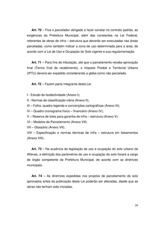 Art. 70 – Fica o parcelador obrigado a fazer constar no contrato padrão, as
exigências da Prefeitura Municipal, além das constantes na Lei Federal,
referentes às obras de infra – estrutura que deverão ser executadas nas áreas
parceladas, como também indicar a zona de uso determinada para a área, de
acordo com a Lei de Uso e Ocupação do Solo vigente e sua regulamentação.


   Art. 71 – Para fins de tributação, até que o parcelamento receba aprovação
final (Termo final de recebimento), o Imposto Predial e Territorial Urbano
(IPTU) deverá ser expedido considerando a gleba como não parcelada.


   Art. 72 – Fazem parte integrante desta Lei:


I - Estudo de Isodeclividade (Anexo I);
II - Normas de classificação viária (Anexo II);
III – Folha, quadro legenda e convenções cartográficas (Anexo III);
IV – Quadro cronograma físico – financeiro (Anexo IV);
V – Reserva de lotes para garantia de infra – estrutura (Anexo V);
VI – Modelos de Parcelamento (Anexo VI0;
VII – Glossário (Anexo VII);
VIII – Especificação e normas técnicas de infra – estrutura em loteamentos
(Anexo VIII).


   Art. 73 – Na ausência da legislação de uso e ocupação do solo urbano de
Alfenas, a definição dos parâmetros de uso e ocupação do solo focará a cargo
de órgão competente da Prefeitura Municipal, de acordo com as diretrizes
municipais.


   Art. 74 – As diretrizes expedidas nos projetos de parcelamento do solo
aprovados antes da publicação desta Lei poderão ser alteradas, desde que as
obras não tenham sido iniciadas.




                                                                           29
 