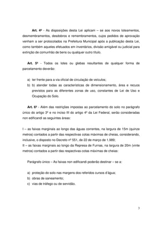 Art. 4º - As disposições desta Lei aplicam – se aos novos loteamentos,
desmembramentos, desdobros e remembramentos, cujos pedidos de aprovação
venham a ser protocolados na Prefeitura Municipal após a publicação desta Lei,
como também aqueles efetuados em inventários, divisão amigável ou judicial para
extinção de comunhão de bens ou qualquer outro título.


   Art. 5º - Todos os lotes ou glebas resultantes de qualquer forma de
parcelamento deverão:


   a) ter frente para a via oficial de circulação de veículos;
   b) b) atender todas as características de dimensionamento, área e recuos
      previstos para as diferentes zonas de uso, constantes de Lei de Uso e
      Ocupação do Solo.


   Art. 6º - Além das restrições impostas ao parcelamento do solo no parágrafo
único do artigo 3º e no inciso III do artigo 4º da Lei Federal, serão consideradas
non edificandi as seguintes áreas:


I – as faixas marginais ao longo das águas correntes, na largura de 15m (quinze
metros) contados a partir das respectivas cotas máximas de cheias, considerando,
inclusive, o disposto no Decreto nº 551, de 22 de março de 1.989;
II – as faixas marginais ao longo da Represa de Furnas, na largura de 20m (vinte
metros) contados a partir das respectivas cotas máximas de cheias:


   Parágrafo único – As faixas non edificandi poderão destinar – se a:


   a) proteção do solo nas margens dos referidos cursos d’água;
   b) obras de saneamento;
   c) vias de tráfego ou de servidão.




                                                                                3
 