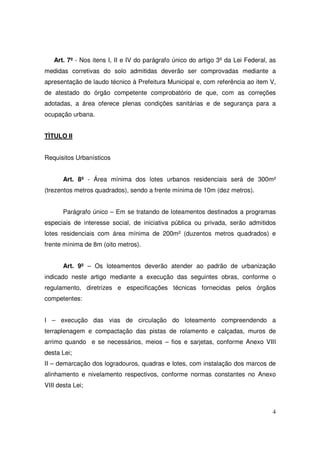 Art. 7º - Nos itens I, II e IV do parágrafo único do artigo 3º da Lei Federal, as
medidas corretivas do solo admitidas deverão ser comprovadas mediante a
apresentação de laudo técnico à Prefeitura Municipal e, com referência ao item V,
de atestado do órgão competente comprobatório de que, com as correções
adotadas, a área oferece plenas condições sanitárias e de segurança para a
ocupação urbana.


TÌTULO II


Requisitos Urbanísticos


       Art. 8º - Área mínima dos lotes urbanos residenciais será de 300m²
(trezentos metros quadrados), sendo a frente mínima de 10m (dez metros).


       Parágrafo único – Em se tratando de loteamentos destinados a programas
especiais de interesse social, de iniciativa pública ou privada, serão admitidos
lotes residenciais com área mínima de 200m² (duzentos metros quadrados) e
frente mínima de 8m (oito metros).


       Art. 9º – Os loteamentos deverão atender ao padrão de urbanização
indicado neste artigo mediante a execução das seguintes obras, conforme o
regulamento, diretrizes e especificações técnicas fornecidas pelos órgãos
competentes:


I – execução das vias de circulação do loteamento compreendendo a
terraplenagem e compactação das pistas de rolamento e calçadas, muros de
arrimo quando e se necessários, meios – fios e sarjetas, conforme Anexo VIII
desta Lei;
II – demarcação dos logradouros, quadras e lotes, com instalação dos marcos de
alinhamento e nivelamento respectivos, conforme normas constantes no Anexo
VIII desta Lei;



                                                                                  4
 