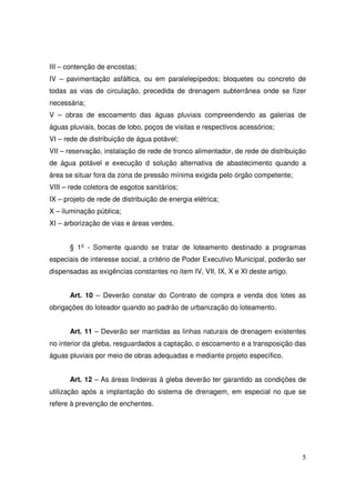 III – contenção de encostas;
IV – pavimentação asfáltica, ou em paralelepípedos; bloquetes ou concreto de
todas as vias de circulação, precedida de drenagem subterrânea onde se fizer
necessária;
V – obras de escoamento das águas pluviais compreendendo as galerias de
águas pluviais, bocas de lobo, poços de visitas e respectivos acessórios;
VI – rede de distribuição de água potável;
VII – reservação, instalação de rede de tronco alimentador, de rede de distribuição
de água potável e execução d solução alternativa de abastecimento quando a
área se situar fora da zona de pressão mínima exigida pelo órgão competente;
VIII – rede coletora de esgotos sanitários;
IX – projeto de rede de distribuição de energia elétrica;
X – iluminação pública;
XI – arborização de vias e áreas verdes.


      § 1º - Somente quando se tratar de loteamento destinado a programas
especiais de interesse social, a critério de Poder Executivo Municipal, poderão ser
dispensadas as exigências constantes no item IV, VII, IX, X e XI deste artigo.


      Art. 10 – Deverão constar do Contrato de compra e venda dos lotes as
obrigações do loteador quando ao padrão de urbanização do loteamento.


      Art. 11 – Deverão ser mantidas as linhas naturais de drenagem existentes
no interior da gleba, resguardados a captação, o escoamento e a transposição das
águas pluviais por meio de obras adequadas e mediante projeto específico.


      Art. 12 – As áreas lindeiras à gleba deverão ter garantido as condições de
utilização após a implantação do sistema de drenagem, em especial no que se
refere à prevenção de enchentes.




                                                                                 5
 