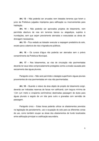 Art. 13 – Não poderão ser arruados nem loteados terrenos que forem a
juízo da Prefeitura julgados impróprios para edificação ou inconvenientes para
habitação.
      Art. 14 – Não poderão ser aprovados projetos de loteamento, nem
permitida abertura de vias em terrenos baixos ou alagadiços, sujeitos à
inundações, sem que sejam previamente aterrados e executadas as obras de
drenagem necessárias.
      Art. 15 – Fica vedado ao loteador executar a raspagem predatória do solo,
exceto para a abertura de vias e logradouros públicos.


      Art. 16 – Os cursos d’água não poderão ser aterrados sem o prévio
consentimento da Prefeitura Municipal.


      Art. 17 – Nos loteamentos, as vias de circulação não pavimentadas
deverão ter seus lotes comprovadamente protegidos contra a erosão causada pelo
escoamento das águas pluviais.


      Parágrafo único – Não será permitido o deságüe superficial e águas pluviais
provenientes de vias pavimentadas em vias não pavimentadas.


      Art. 18 – Quando o relevo da área objeto de projeto de loteamento exigir,
deverão ser indicadas reservas de faixas non adificandi, com largura mínima de
1,5m (um metro e cinqüenta centímetros) destinadas passagem de dutos para
águas pluviais e esgoto de um lote para outro e gravadas com servidão de
passagem.


      Parágrafo único – Estas faixas poderão utilizar os afastamentos previstos
na legislação de parcelamento, uso e ocupação do solo para as diferentes zonas
de uso, como também ocupar as áreas dos afastamentos de fundo localizados
entre edificação principal e a edificação secundária.




                                                                               6
 