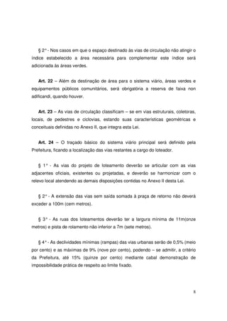 § 2° - Nos casos em que o espaço destinado às vias de circulação não atingir o
índice estabelecido a área necessária para complementar este índice será
adicionada às áreas verdes.


   Art. 22 – Além da destinação de área para o sistema viário, áreas verdes e
equipamentos públicos comunitários, será obrigatória a reserva de faixa non
adificandi, quando houver.


   Art. 23 – As vias de circulação classificam – se em vias estruturais, coletoras,
locais, de pedestres e ciclovias, estando suas características geométricas e
conceituais definidas no Anexo II, que integra esta Lei.


   Art. 24 – O traçado básico do sistema viário principal será definido pela
Prefeitura, ficando a localização das vias restantes a cargo do loteador.


   § 1° - As vias do projeto de loteamento deverão se articular com as vias
adjacentes oficiais, existentes ou projetadas, e deverão se harmonizar com o
relevo local atendendo as demais disposições contidas no Anexo II desta Lei.


   § 2° - A extensão das vias sem saída somada à praça de retorno não deverá
exceder a 100m (cem metros).


   § 3° - As ruas dos loteamentos deverão ter a largura mínima de 11m(onze
metros) e pista de rolamento não inferior a 7m (sete metros).


   § 4° - As declividades mínimas (rampas) das vias urbanas serão de 0,5% (meio
por cento) e as máximas de 9% (nove por cento), podendo – se admitir, a critério
da Prefeitura, até 15% (quinze por cento) mediante cabal demonstração de
impossibilidade prática de respeito ao limite fixado.




                                                                                 8
 