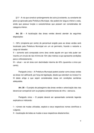 § 5° - A via que construir prolongamento de outra já existente, ou constante de
plano já aprovado pela Prefeitura Municipal, não poderá ter largura inferior a esta,
ainda que possua função e características que possam ser consideradas de
categoria inferior.


   Art. 25 – A localização das áreas verdes deverá atender às seguintes
disposições:


I – 50% (cinqüenta por cento) do percentual exigido para as áreas verdes será
localizado pela Prefeitura Municipal em um só perímetro, ficando o restante a
cargo do loteador;
II – somente será computada como área verde aquele em que nela puder ser
inscrito um círculo de raio mínimo de 10m (dez metros) e que apresente condições
para o reflorestamento;
III – situar – se em área com declividade máxima de 45% (quarenta e cinco por
cento).


       Parágrafo único – A Prefeitura Municipal poderá aceitar como áreas verdes
as áreas non adificandi, por força de legislação, desde que atendam os incisos II e
III deste artigo e que sejam consideradas áreas em condições sanitárias
adequadas.


       Art. 26 – O projeto de paisagismo das áreas verdes e arborização das vias
deverá ser compatível com os projetos complementares de infra – estrutura.


       Parágrafo único – O projeto deverá ser apresentado contendo legenda
explicativa e indicando:


I – número de mudas utilizadas, espécie e seus respectivos nomes científicos e
vulgares;
II – localização de todas as mudas e seus respectivos afastamentos;



                                                                                  9
 