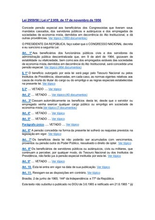 Lei 2959/56 | Lei nº 2.959, de 17 de novembro de 1956
Concede pensão especial aos beneficiários dos Congressistas que tiveram seus
mandatos cassados, dos servidores públicos e autárquicos e dos empregados de
sociedades de economia mista, demitidos em decorrência do Ato Institucional, e dá
outras providências. Ver tópico (1883 documentos)
O PRESIDENTE DA REPÚBLICA, faço saber que o CONGRESSO NACIONAL decreta
e eu sanciono a seguinte Lei:
Art. 1º Aos beneficiários dos funcionários públicos civis e dos servidores da
administração pública descentralizada que, em 9 de abril de 1964, gozavam de
estabilidade ou vitaliciedade, bem como aos dos empregados estáveis das sociedades
de economia mista, demitidos em decorrência do Ato Institucional, será concedida uma
pensão especial. Ver tópico (464 documentos)
§ 1º O benefício outorgado por esta lei será pago pelo Tesouro Nacional ou pelos
Institutos de Previdência, observadas, em cada caso, as normas vigentes relativas aos
casos de morte do titular do cargo ou do emprêgo e as regras especiais estabelecidas
na presente lei. Ver tópico
§ 2º .... VETADO .... Ver tópico
Art. 2º .... VETADO .... Ver tópico (40 documentos)
Art. 3º Cessam automàticamente os benefícios desta lei, desde que o servidor ou
empregado venha exercer qualquer cargo público ou emprêgo em sociedade de
economia mista.Ver tópico (7 documentos)
Art. 4º .... VETADO .... Ver tópico
Art. 5º .... VETADO .... Ver tópico
Parágrafo único. .... VETADO .... Ver tópico
Art. 6º A pensão concedida na forma da presente lei sofrerá os reajustes previstos na
legislação em vigor. Ver tópico
Art. 7º Os benefícios desta lei não poderão ser acumulados com vencimentos,
proventos ou pensão outra do Poder Público, ressalvado o direito de optar. Ver tópico
Art. 8º Os beneficiários de servidores públicos ou autárquicos, civis ou militares, que
continuam a perceber, por qualquer modo, do Tesouro Nacional ou dos Institutos de
Previdência, não farão jus à pensão especial instituída por esta lei. Ver tópico
Art. 9º .... VETADO .... Ver tópico
Art. 10. Esta lei entra em vigor na data de sua publicação. Ver tópico
Art. 11. Revogam-se as disposições em contrário. Ver tópico
Brasília, 2 de junho de 1965; 144º da Independência e 77º da República.
Este texto não substitui o publicado no DOU de 3.6.1965 e retificado em 21.6.1965 * ÿÿ
 