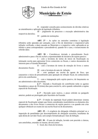 Estado do Rio Grande do Sul
Município de Esteio
10
II – responder consulta para esclarecimento de dúvidas relativas
ao entendimento e aplicação da legislação tributária;
III – julgamento de processos e execução administrativa das
respectivas decisões;
IV – pedido de restituições.
ART. 27 – As ações ou omissões contrárias à legislação
tributária serão apuradas por autuação, com o fim de determinar o responsável pela
infração verificada, o dano causado ao Município e o respectivo valor, aplicando-se ao
infrator a pena correspondente e procedendo-se, quando for o caso, o ressarcimento do
referido dano.
ART. 28 – Considera-se iniciado o procedimento fiscal-
administrativo para o fim de excluir a espontaneidade da iniciativa do sujeito passivo:
I – com a lavratura do termo de início da fiscalização ou
intimação escrita para apresentar livros comerciais ou fiscais, e outros documentos de
interesse para a Fazenda Municipal;
II – com a lavratura do termo de retenção de livros e outros
documentos fiscais;
III – com a lavratura do auto de infração;
IV – com qualquer ato escrito do agente do fisco, que
caracterize o início do procedimento para apuração de infração fiscal, de conhecimento
prévio do contribuinte;
V – com a impugnação pelo sujeito passivo, do lançamento ou
ato administrativo dele decorrente.
§ 1º - Iniciada a fiscalização do contribuinte terão os agentes
fazendários o prazo de 30 (trinta) dias para concluí-lo, salvo quando submetido a regime
especial de fiscalização.
§ 2º - Havendo justo motivo, o prazo referido no parágrafo
anterior, poderá ser prorrogado pelo Secretário da Fazenda.
§ 3º - O titular da repartição fiscal poderá determinar sistema
especial de fiscalização sempre que forem considerados insatisfatórios os elementos dos
documentos e dos livros fiscais e comerciais do sujeito passivo e ou quando este criar
qualquer obstáculo ao exame de sua escrita fiscal ou de documentos.
ART. 29 – A exigência da obrigação tributária principal ou a
imposição de penalidades por descumprimento de obrigação acessória, resultantes da
ação direta do servidor fiscal, será sempre formalizada por Auto de Infração.
ART. 30 – O auto de infração, lavrado com precisão e clareza,
sem entrelinhas, emendas ou rasuras, deverá conter:
I – local, dia e hora da lavratura;
 