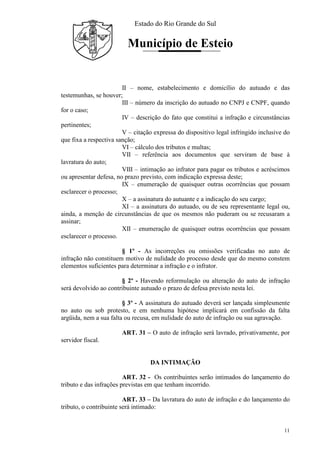 Estado do Rio Grande do Sul
Município de Esteio
11
II – nome, estabelecimento e domicílio do autuado e das
testemunhas, se houver;
III – número da inscrição do autuado no CNPJ e CNPF, quando
for o caso;
IV – descrição do fato que constitui a infração e circunstâncias
pertinentes;
V – citação expressa do dispositivo legal infringido inclusive do
que fixa a respectiva sanção;
VI – cálculo dos tributos e multas;
VII – referência aos documentos que serviram de base à
lavratura do auto;
VIII – intimação ao infrator para pagar os tributos e acréscimos
ou apresentar defesa, no prazo previsto, com indicação expressa deste;
IX – enumeração de quaisquer outras ocorrências que possam
esclarecer o processo;
X – a assinatura do autuante e a indicação do seu cargo;
XI – a assinatura do autuado, ou de seu representante legal ou,
ainda, a menção de circunstâncias de que os mesmos não puderam ou se recusaram a
assinar;
XII – enumeração de quaisquer outras ocorrências que possam
esclarecer o processo.
§ 1º - As incorreções ou omissões verificadas no auto de
infração não constituem motivo de nulidade do processo desde que do mesmo constem
elementos suficientes para determinar a infração e o infrator.
§ 2º - Havendo reformulação ou alteração do auto de infração
será devolvido ao contribuinte autuado o prazo de defesa previsto nesta lei.
§ 3º - A assinatura do autuado deverá ser lançada simplesmente
no auto ou sob protesto, e em nenhuma hipótese implicará em confissão da falta
argüida, nem a sua falta ou recusa, em nulidade do auto de infração ou sua agravação.
ART. 31 – O auto de infração será lavrado, privativamente, por
servidor fiscal.
DA INTIMAÇÃO
ART. 32 - Os contribuintes serão intimados do lançamento do
tributo e das infrações previstas em que tenham incorrido.
ART. 33 – Da lavratura do auto de infração e do lançamento do
tributo, o contribuinte será intimado:
 