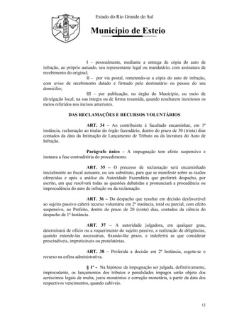 Estado do Rio Grande do Sul
Município de Esteio
12
I – pessoalmente, mediante a entrega de cópia do auto de
infração, ao próprio autuado, seu representante legal ou mandatário, com assinatura de
recebimento do original;
II - por via postal, remetendo-se a cópia do auto de infração,
com aviso de recebimento datado e firmado pelo destinatário ou pessoa do seu
domicílio;
III – por publicação, no órgão do Município, ou meio de
divulgação local, na sua íntegra ou de forma resumida, quando resultarem inexitosos os
meios referidos nos incisos anteriores.
DAS RECLAMAÇÕES E RECURSOS VOLUNTÁRIOS
ART. 34 – Ao contribuinte é facultado encaminhar, em 1ª
instância, reclamação ao titular do órgão fazendário, dentro do prazo de 30 (trinta) dias
contados da data da Intimação de Lançamento de Tributo ou da lavratura do Auto de
Infração.
Parágrafo único – A impugnação tem efeito suspensivo e
instaura a fase contraditória do procedimento.
ART. 35 – O processo de reclamação será encaminhado
inicialmente ao fiscal autuante, ou seu substituto, para que se manifeste sobre as razões
oferecidas e após a análise da Autoridade Fazendária que proferirá despacho, por
escrito, em que resolverá todas as questões debatidas e pronunciará a procedência ou
improcedência do auto de infração ou da reclamação.
ART. 36 – Do despacho que resultar em decisão desfavorável
ao sujeito passivo caberá recurso voluntário em 2ª instância, total ou parcial, com efeito
suspensivo, ao Prefeito, dentro do prazo de 20 (vinte) dias, contados da ciência do
despacho de 1ª Instância.
ART. 37 – A autoridade julgadora, em qualquer grau,
determinará de ofício ou a requerimento do sujeito passivo, a realização de diligências,
quando entende-las necessárias, fixando-lhe prazo, e indeferirá as que considerar
prescindíveis, impraticáveis ou protelatórias.
ART. 38 – Proferida a decisão em 2ª Instância, esgota-se o
recurso na esfera administrativa.
§ 1º - Na hipótese da impugnação ser julgada, definitivamente,
improcedente, os lançamentos dos tributos e penalidades impagos serão objeto dos
acréscimos legais de multa, juros moratórios e correção monetária, a partir da data dos
respectivos vencimentos, quando cabíveis.
 