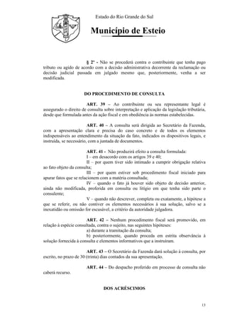 Estado do Rio Grande do Sul
Município de Esteio
13
§ 2º - Não se procederá contra o contribuinte que tenha pago
tributo ou agido de acordo com a decisão administrativa decorrente da reclamação ou
decisão judicial passada em julgado mesmo que, posteriormente, venha a ser
modificada.
DO PROCEDIMENTO DE CONSULTA
ART. 39 – Ao contribuinte ou seu representante legal é
assegurado o direito de consulta sobre interpretação e aplicação da legislação tributária,
desde que formulada antes da ação fiscal e em obediência às normas estabelecidas.
ART. 40 – A consulta será dirigida ao Secretário da Fazenda,
com a apresentação clara e precisa do caso concreto e de todos os elementos
indispensáveis ao entendimento da situação da fato, indicados os dispositivos legais, e
instruída, se necessário, com a juntada de documentos.
ART. 41 - Não produzirá efeito a consulta formulada:
I – em desacordo com os artigos 39 e 40;
II – por quem tiver sido intimado a cumprir obrigação relativa
ao fato objeto da consulta;
III – por quem estiver sob procedimento fiscal iniciado para
apurar fatos que se relacionem com a matéria consultada;
IV – quando o fato já houver sido objeto de decisão anterior,
ainda não modificada, proferida em consulta ou litígio em que tenha sido parte o
consulente;
V – quando não descrever, completa ou exatamente, a hipótese a
que se referir, ou não contiver os elementos necessários à sua solução, salvo se a
inexatidão ou omissão for escusável, a critério da autoridade julgadora.
ART. 42 – Nenhum procedimento fiscal será promovido, em
relação à espécie consultada, contra o sujeito, nas seguintes hipóteses:
a) durante a tramitação da consulta;
b) posteriormente, quando proceda em estrita observância à
solução fornecida à consulta e elementos informativos que a instruíram.
ART. 43 – O Secretário da Fazenda dará solução à consulta, por
escrito, no prazo de 30 (trinta) dias contados da sua apresentação.
ART. 44 – Do despacho proferido em processo de consulta não
caberá recurso.
DOS ACRÉSCIMOS
 