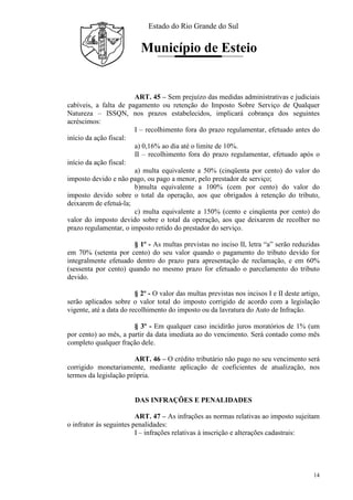 Estado do Rio Grande do Sul
Município de Esteio
14
ART. 45 – Sem prejuízo das medidas administrativas e judiciais
cabíveis, a falta de pagamento ou retenção do Imposto Sobre Serviço de Qualquer
Natureza – ISSQN, nos prazos estabelecidos, implicará cobrança dos seguintes
acréscimos:
I – recolhimento fora do prazo regulamentar, efetuado antes do
início da ação fiscal:
a) 0,16% ao dia até o limite de 10%.
II – recolhimento fora do prazo regulamentar, efetuado após o
início da ação fiscal:
a) multa equivalente a 50% (cinqüenta por cento) do valor do
imposto devido e não pago, ou pago a menor, pelo prestador de serviço;
b)multa equivalente a 100% (cem por cento) do valor do
imposto devido sobre o total da operação, aos que obrigados à retenção do tributo,
deixarem de efetuá-la;
c) multa equivalente a 150% (cento e cinqüenta por cento) do
valor do imposto devido sobre o total da operação, aos que deixarem de recolher no
prazo regulamentar, o imposto retido do prestador do serviço.
§ 1º - As multas previstas no inciso II, letra “a” serão reduzidas
em 70% (setenta por cento) do seu valor quando o pagamento do tributo devido for
integralmente efetuado dentro do prazo para apresentação de reclamação, e em 60%
(sessenta por cento) quando no mesmo prazo for efetuado o parcelamento do tributo
devido.
§ 2º - O valor das multas previstas nos incisos I e II deste artigo,
serão aplicados sobre o valor total do imposto corrigido de acordo com a legislação
vigente, até a data do recolhimento do imposto ou da lavratura do Auto de Infração.
§ 3º - Em qualquer caso incidirão juros moratórios de 1% (um
por cento) ao mês, a partir da data imediata ao do vencimento. Será contado como mês
completo qualquer fração dele.
ART. 46 – O crédito tributário não pago no seu vencimento será
corrigido monetariamente, mediante aplicação de coeficientes de atualização, nos
termos da legislação própria.
DAS INFRAÇÕES E PENALIDADES
ART. 47 – As infrações as normas relativas ao imposto sujeitam
o infrator às seguintes penalidades:
I – infrações relativas à inscrição e alterações cadastrais:
 