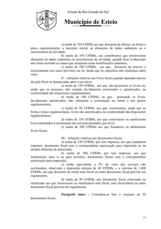 Estado do Rio Grande do Sul
Município de Esteio
15
a) multa de 350 UFRMs aos que deixarem de efetuar, na forma e
prazo regulamentares, a inscrição inicial, as alterações de dados cadastrais ou o
encerramento de atividade;
b) multa de 350 UFRMs, aos contribuintes que promoverem
alterações de dados cadastrais ou encerramento de atividade, quando ficar evidenciado
não terem ocorrido as causas que ensejaram essas modificações cadastrais;
c) multa de 100 UFRMs, aos que, deixarem de renovar o
licenciamento nos casos previstos em lei, desde que lei específica não estabeleça outro
valor.
II – infrações relativas aos livros fiscais quando apuradas através
de ação fiscal ou denunciadas após o seu início:
a) multa de 150 UFRMs, aos que, não possuírem os livros ou,
ainda que os possuam, não estejam devidamente escriturados e autenticados, na
conformidade das disposições regulamentares;
b) multa de 100 UFRMs, ao que, possuindo os livros,
devidamente autenticados, não efetuarem a escrituração na forma e nos prazos
regulamentares;
c) multa de 50 UFRMs, aos que, escriturarem, ainda que na
forma e prazo regulamentares, livros não autenticados, na conformidade das disposições
regulamentares;
d) multa de 150 UFRMs, aos que extraviarem ou inutilizarem
livros destinados à escrituração dos serviços prestados, por livro;
e) multa de 500 UFRMs aos que fraudarem ou adulterarem
livros fiscais.
III - infrações relativas aos documentos fiscais:
a) multa de 250 UFRMs, por lote impresso, aos que mandarem
imprimir, documento fiscal sem a correspondente autorização para impressão ou de
modelo diferente do autorizado;
b) multa de 500 UFRMs, por lote impresso, aos que
imprimirem, para si ou para terceiros, documentos fiscais sem a correspondente
autorização para impressão;
c) multa equivalente a 5% do valor dos serviços não
escriturados, observada a imposição mínima de 40 UFRMs, e a máxima de 3.400
UFRMs, aos que deixarem de emitir nota fiscal ou outro documento fiscal previsto em
regulamento;
d) multa de 50 UFRMs, por documento fiscal extraviado ou
inutilizado aos que extraviarem ou inutilizarem nota fiscal, nota fiscal-fatura ou outro
documento fiscal previsto em regulamento.
Parágrafo único – Considera-se lote o conjunto de 50
documentos fiscais.
 