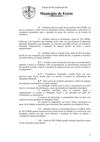 Estado do Rio Grande do Sul
Município de Esteio
16
IV – infrações relativas à ação fiscal: multa de 204 UFRMs, aos
que se recusarem a exibir livros ou documentos fiscais, embaraçarem a ação fiscal, ou
sonegarem documentos para a apuração do preço dos serviços ou da fixação da
estimativa;
V – infrações relativas às declarações: multa de 150 UFRMs,
desde que a lei específica não estabeleça outro valor, aos que deixarem de apresentar
quaisquer declarações a que obrigados, ou o fizerem com dados inexatos, ou omissão de
elementos indispensáveis à apuração do imposto devido, na forma e prazos
regulamentares.
VI – infrações relativas à fraude fiscal: multa de 50% do tributo
devido aos que sonegarem, por qualquer forma, tributo devido, se apurada a existência
de artifício doloso ou intuito de fraude.
§ 1º - A fraude, assim considerada toda ação ou omissão dolosa
tendente a excluir ou modificar, total ou parcialmente, as características essenciais do
fato gerador de modo a reduzir o montante do imposto devido, ou a ele dar ou diferir o
seu pagamento.
§ 2º - Considera-se consumada a fraude fiscal, nos casos
previstos nesse inciso, mesmo antes de vencidos os prazos de cumprimento das
obrigações tributárias.
§ 3º - Salvo prova em contrário, presume-se o dolo em qualquer
das seguintes circunstâncias ou outras análogas:
a) contradição evidente entre os livros e documentos da escrita
fiscal e os elementos das declarações e guias apresentadas às repartições municipais;
b) manifesto desacordo entre os preceitos legais e
regulamentares no tocante às obrigações fiscais e sua aplicação por parte dos
contribuintes ou responsáveis;
c) remessa de informações e comunicações falsas ao fisco com
respeito aos fatos geradores de obrigações fiscais;
d) omissão de lançamento nos livros, fichas, declarações ou
guias, de atividades ou operações que constituem fatos geradores de obrigações fiscais.
VII – infrações relativas à escrituração fiscal ou contábil: multa
de 204 UFRMs quando responsável por escrita fiscal ou contábil, no exercício de suas
atividades, praticar atos que visem diminuir o montante do tributo ou induzir o
contribuinte à pratica de infração.
VIII – multa de 204 UFRMs quando infringir dispositivos desta
lei não cominados neste capítulo.
 