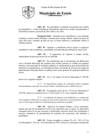 Estado do Rio Grande do Sul
Município de Esteio
17
ART. 48 - Na reincidência, a infração será punida com o dobro
da penalidade e, a cada reincidência subseqüente, aplicar-se-á multa correspondente à
reincidência anterior, acrescida de 20% sobre o seu valor.
Parágrafo único – Entende-se por reincidência, a nova infração
violando a mesma norma tributária, cometida pelo mesmo infrator, dentro do prazo de
cinco (05) anos, contados da data em que se tornar definitiva a penalidade relativa à
infração anterior.
ART. 49 – Quando o contribuinte estiver sujeito a exigências
simultâneas e não excludentes, a penalidade será aplicada pela infração de maior valor.
ART. 50 - O pagamento do imposto é sempre devido,
independente da pena que houver de ser aplicada.
ART. 51 – Os contribuintes que se encontrarem em débito para
com a Fazenda Municipal não poderão dela receber quantias ou créditos de qualquer
natureza, nem participar de licitações públicas ou administrativas para fornecimento de
materiais ou equipamentos, ou realização de obras e prestação de serviços aos órgãos da
administração municipal direta ou indireta, bem como gozarem de quaisquer benefícios
fiscais.
ART. 52 - O § 1º do artigo 132 da Lei Municipal nº 1815/90,
passa a ter a seguinte redação:
"§ 1º - As importâncias objeto de restituição serão corrigidas
monetariamente com base nos mesmos índices utilizados para os débitos fiscais.”
ART. 53 – O parágrafo único do art. 133 da Lei Municipal nº
1815/90, passa a se constituir em § 1º e fica criado o § 2º, com a seguinte redação:
"§ 2º - A restituição do imposto será indeferida se o requerente
criar qualquer obstáculo ao exame de sua escrita comercial ou de documentos, quando
isso se torne imprescindível à verificação da procedência do pedido.”
ART. 54 – Aplica-se aos demais tributos e taxas municipais,
naquilo que não for incompatível com as leis específicas que os regem, as disposições
constantes desta lei no que concerne a fiscalização, processo fiscal, das reclamações e
recursos voluntários, do procedimento de consulta, dos acréscimos, das infrações e
penalidades.
ART. 55 – Ficam revogados os artigos 22 a 43, 102 a 121 da
Lei Municipal nº 1815, de 14 de dezembro de 1991, inclusive as alterações introduzidas
 