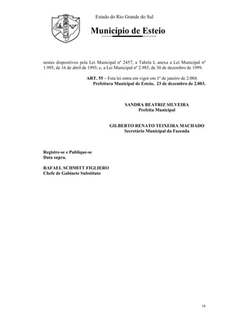 Estado do Rio Grande do Sul
Município de Esteio
18
nestes dispositivos pela Lei Municipal nº 2457; a Tabela I, anexa a Lei Municipal nº
1.995, de 16 de abril de 1993; e, a Lei Municipal nº 2.985, de 30 de dezembro de 1999.
ART. 55 – Esta lei entra em vigor em 1º de janeiro de 2.004.
Prefeitura Municipal de Esteio, 23 de dezembro de 2.003.
SANDRA BEATRIZ SILVEIRA
Prefeita Municipal
GILBERTO RENATO TEIXEIRA MACHADO
Secretário Municipal da Fazenda
Registre-se e Publique-se
Data supra.
RAFAEL SCHMITT FIGLIERO
Chefe de Gabinete Substituto
 