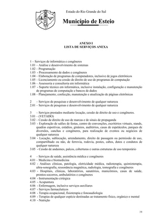 Estado do Rio Grande do Sul
Município de Esteio
19
ANEXO I
LISTA DE SERVIÇOS ANEXA
1 – Serviços de informática e congêneres
1.01 – Análise e desenvolvimento de sistemas
1.02 – Programação
1.03 - Processamento de dados e congêneres
1.04 – Elaboração de programas de computadores, inclusive de jogos eletrônicos
1.05 – Licenciamento ou cessão de direito de uso de programas de computação
1.06 – Assessoria e consultoria em informática
1.07 - Suporte técnico em informática, inclusive instalação, configuração e manutenção
de programas de computação e bancos de dados
1.08 – Planejamento, confecção, manutenção e atualização de páginas eletrônicas
2 – Serviços de pesquisas e desenvolvimento de qualquer natureza
2.01 – Serviços de pesquisas e desenvolvimento de qualquer natureza
3 – Serviços prestados mediante locação, cessão de direito de uso e congêneres.
3.01 – (VETADO)
3.02 – Cessão de direito de uso de marcas e de sinais de propaganda
3.03 - Exploração de salões de festas, centro de convenções, escritórios virtuais, stands,
quadras esportivas, estádios, ginásios, auditórios, casas de espetáculos, parques de
diversões, canchas e congêneres, para realização de eventos ou negócios de
qualquer natureza
3.04 - Locação, sublocação, arrendamento, direito de passagem ou permissão de uso,
compartilhado ou não, de ferrovia, rodovia, postes, cabos, dutos e condutos de
qualquer natureza
3.05 - Cessão de andaimes, palcos, coberturas e outras estruturas de uso temporário
4 – Serviços de saúde, assistência médica e congêneres
4.01 – Medicina e biomedicina
4.02 - Análises clínicas, patologia, eletricidade médica, radioterapia, quimioterapia,
ultra-sonografia, ressonância magnética, radiologia, tomografia e congêneres
4.03 - Hospitais, clínicas, laboratórios, sanatórios, manicômios, casas de saúde,
prontos-socorros, ambulatórios e congêneres
4.04 - Instrumentação cirúrgica
4.05 - Acupuntura
4.06 - Enfermagem, inclusive serviços auxiliares
4.07 - Serviços farmacêuticos
4.08 - Terapia ocupacional, fisioterapia e fonoaudiologia
4.09 - Terapias de qualquer espécie destinadas ao tratamento físico, orgânico e mental
4.10 - Nutrição
 