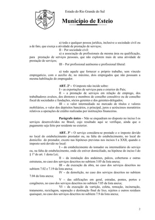 Estado do Rio Grande do Sul
Município de Esteio
2
a) toda e qualquer pessoa jurídica, inclusive a sociedade civil ou
a de fato, que exerça a atividade de prestação de serviços;
II – Por sociedade civil:
a) a associação de profissionais da mesma área ou qualificação,
para prestação de serviços pessoais, que não explorem mais de uma atividade de
prestação de serviços;
III – Por profissional autônomo e profissional liberal:
a) todo aquele que fornecer o próprio trabalho, sem vínculo
empregatício, com o auxílio de, no máximo, dois empregados que não possuam a
mesma habilitação do empregador.
ART. 2º - O imposto não incide sobre:
I – as exportações de serviços para o exterior do País;
II – a prestação de serviços em relação de emprego, dos
trabalhadores avulsos, dos diretores e membros de conselho consultivo ou de conselho
fiscal de sociedades e fundações, sócios gerentes e dos gerentes-delegados;
III – o valor intermediado no mercado de títulos e valores
mobiliários, o valor dos depósitos bancários, o principal, juros e acréscimos moratórios
relativos a operações de crédito realizadas por instituições financeiras.
Parágrafo único – Não se enquadram no disposto no inciso I os
serviços desenvolvidos no Brasil, cujo resultado aqui se verifique, ainda que o
pagamento seja feito por residente no exterior.
ART. 3º - O serviço considera-se prestado e o imposto devido
no local do estabelecimento prestador ou, na falta do estabelecimento, no local do
domicílio do prestador, exceto nas hipóteses previstas nos incisos I a XXII, quando o
imposto será devido no local:
I – do estabelecimento do tomador ou intermediário do serviço
ou, na falta de estabelecimento, onde ele estiver domiciliado, na hipótese do inciso I do
§ 1º do art. 1 desta Lei;
II – da instalação dos andaimes, palcos, coberturas e outras
estruturas, no caso dos serviços descritos no subitem 3.05 da lista anexa;
III – da execução da obra, no caso dos serviços descritos no
subitem 7.02 e 7.19 da lista anexa;
IV – da demolição, no caso dos serviços descritos no subitem
7.04 da lista anexa;
V – das edificações em geral, estradas, pontes, portos e
congêneres, no caso dos serviços descritos no subitem 7.05 da lista anexa;
VI – da execução da varrição, coleta, remoção, incineração,
tratamento, reciclagem, separação e destinação final de lixo, rejeitos e outros resíduos
quaisquer, no caso dos serviços descritos no subitem 7.9 da lista anexa;
 
