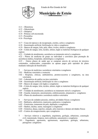 Estado do Rio Grande do Sul
Município de Esteio
20
4.11 – Obstetrícia
4.12 - Odontologia
4.13 - Ortóptica
4.14 – Próteses sob encomenda
4.15 - Psicanálise
4.16 - Psicologia
4.17 – Casas de repouso e de recuperação, creches, asilos e congêneres
4.18 – Inseminação artificial, fertilização in vidro e congêneres
4.19 - Bancos de sangue, leite, pele, olhos, óvulos, sêmen e congêneres
4.20 – Coleta de sangue, leite, tecidos, sêmen, órgão se materiais biológicos de qualquer
espécie
4.21 – Unidade de atendimento, assistência ou tratamento móvel e congêneres
4.22 - Planos de medicina de grupo ou individual e convênios para prestação de
assistência médica, hospitalar, odontológica e congêneres
4.23 - Outros planos de saúde que se cumpram através de serviços de terceiros
contratados, credenciados, cooperados ou apenas pagos pelo operador do plano
mediante indicação do beneficiário
5 – Serviços de medicina e assistência veterinária e congêneres
5.01 – Medicina veterinária e zootecnia
5.02 - Hospitais, clínicas, ambulatórios, prontos-socorros e congêneres, na área
veterinária
5.03 - Laboratórios de análise na área veterinária
5.04 - Inseminação artificial, fertilização in vitro e congêneres
5.05 - Bancos de sangue e de órgãos e congêneres
5.06 - Coleta de sangue, leite, tecidos, sêmen, órgão se materiais biológicos de qualquer
espécie
5.07 - Unidade de atendimento, assistência ou tratamento móvel e congêneres
5.08 - Guarda, tratamento, amestramento, embelezamento, alojamento e congêneres
5.09 - Planos de atendimento e assistência médico-veterinária
6 – Serviços de cuidados pessoais, estética, atividades físicas e congêneres
6.01 – Barbearia, cabelereiros, manicuros, pedicuros e congêneres
6.02 - Esteticistas, tratamento de pele, depilação e congêneres
6.03 - Banhos, duchas, sauna, massagens e congêneres
6.04 - Ginástica, dança, esportes, natação, artes marciais e demais atividades físicas
6.05 - Centros de emagrecimento, spa e congêneres
7 – Serviços relativos a engenharia, arquitetura, geologia, urbanismo, construção
civil, manutenção, limpeza, meio ambiente, saneamento e congêneres
7.01 – Engenharia, agronomia, agrimensura, arquitetura, geologia, urbanismo,
paisagismo congêneres
 