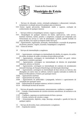 Estado do Rio Grande do Sul
Município de Esteio
22
8 – Serviços de educação, ensino, orientação pedagógica e educacional, instrução,
treinamento e avaliação pessoal de qualquer grau ou natureza
8.01 Ensino regular pré-escolar, fundamental, médio e superior, avaliação de
conhecimentos de qualquer natureza
9 – Serviços relativos a hospedagem, turismo, viagens e congêneres
9.01 – Hospedagem de qualquer natureza em hotéis, apart-service, suíte service,
hotelaria marítima, motéis, pensões e congêneres; ocupação por temporada com
fornecimento de serviço (o valor da alimentação e gorjeta, quando incluído no
preço da diária, fica sujeito ao Imposto Sobre Serviços)
9.02 - Agenciamento, organização, promoção, intermediação e execução de programas
de turismo, passeios, viagens, excursões, hospedagens e congêneres
9.03 – Guias de turismo
10 – Serviços de intermediação e congêneres
10.01 – Agenciamento, corretagem ou intermediação de câmbio, de seguros, de cartões
de crédito, de planos de saúde e de planos de previdência privada
10.02 - Agenciamento, corretagem ou intermediação de títulos em geral, valores
mobiliários e contratos quaisquer
10.03 – Agenciamento, corretagem ou intermediação de direitos de propriedade
industrial, artística ou literária
10.04 - Agenciamento, corretagem ou intermediação de contratos de arrendamento
mercantil (leasing), de franquia (franchising) e de faturização (factoring)
10.05 - Agenciamento, corretagem ou intermediação de bens móveis ou imóveis, não
abrangidos em outros itens ou subitens, inclusive aqueles realizados no âmbito de
Bolsas de Mercadorias e Futuros, por quaisquer meios
10.06 – Agenciamento marítimo
10.07 – Agenciamento de notícias
10.08 – Agenciamento de publicidade e propaganda, inclusive o agenciamento de
veiculação por quaisquer meios
10.09 - Representação de qualquer natureza, inclusive comercial
10.10 – Distribuição de bens de terceiros
11 – Serviços de guarda, estacionamento, armazenamento, vigilância e congêneres
11.01 – Guarda e estacionamento de veículos terrestres automotores, de aeronaves e de
embarcações
11.02 – Vigilância, segurança ou monitoramento de bens e pessoas
11.03 - Escolta, inclusive de veículos e cargas
11.04 – Armazenamento, depósito, carga, descarga, arrumação e guarda de bens de
qualquer espécie
12 – Serviços de diversões, lazer, entretenimento e congêneres
12.01 – Espetáculos teatrais
 