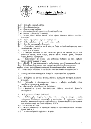 Estado do Rio Grande do Sul
Município de Esteio
23
12.02 – Exibições cinematográficas
12.03 – Espetáculos circenses
12.04 – Programas de auditório
12.05 – Parques de diversões, centros de lazer e congêneres
12.06 – Boates, táxi-dancing e congeners
12.07 – Shows, ballet, danças, desfiles, bailes, operas, concertos, recitais, festivais e
congêneres
12.08 – Feiras, exposições, congressos e congêneres
12.09 – Bilhares, boliches e diversões eletrônicas ou não
12.10 – Corridas e competições de animais
12.11 – Competições esportivas ou de destreza física ou intelectual, com ou sem a
participação do espectador
12.12 – Execução de música
12.13 – Produção, mediante ou sem encomenda prévia, de eventos, espetáculos,
entrevistas, shows, ballet, danças, desfiles, bailes, teatros, óperas, concertos,
recitais, festivais e congêneres
12.14 - Fornecimento de música para ambientes fechados ou não, mediante
transmissão por qualquer processo
12.15 - Desfiles de blocos carnavalescos ou folclóricos, trios elétricos e congêneres
12.16 – Exibição de filmes, entrevistas, musicais, espetáculos, shows, concertos,
desfiles, óperas, competições esportivas, de destreza intelectual ou congêneres
12.17 – Recreação e animação, inclusive em festas e eventos de qualquer natureza
13 – Serviços relativos a fonografia, fotografia, cinematografia e reprografia
13.01 - ...........
13.02 – Fonografia ou gravação de sons, inclusive truncagem, dublagem, mixagem e
congêneres
13.03 – Fotografia e cinematografia, inclusive revelação, ampliação, cópia,
reprodução, truncagem e congêneres
13.04 – Reprografia, microfilmagem e digitalização
13.05 – Composição gráfica, fotocomposição, clicheria, zincografia, litografia,
fotolitografia
14 – Serviços relativos a bens de terceiros
14.01 – Lubrificação, limpeza, lustração, revisão, carga e recarga, conserto,
restauração, blindagem, manutenção e conservação de máquinas, veículos,
aparelhos, equipamentos, motores, elevadores ou de qualquer objeto (exceto peças
e partes empregadas, que ficam sujeitas ao ICMS)
14.02 – Assistência Técnica
14.03 – Recondicionamento de motores (exceto peças e partes empregadas, que ficam
sujeitas ao ICMS)
14.04 – Recauchutagem ou regeneração de pneus
 