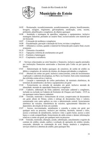 Estado do Rio Grande do Sul
Município de Esteio
24
14.05 – Restauração, recondicionamento, acondicionamento, pintura, beneficiamento,
lavagem, secagem, tingimento, galvanoplastia, anodização, corte, recorte,
polimento, plastificação e congêneres, de objetos quaisquer
14.06 – Instalação e montagem de aparelhos, máquinas e equipamentos, inclusive
montagem industrial, prestados ao usuário final, exclusivamente com material por
ele fornecido
14.07 – Colocação de molduras e congêneres
14.08 – Encadernação, gravação e douração de livros, revistas e congêneres
14.09 – Alfaiataria e costura, quando o material for fornecido pelo usuário final, exceto
aviamento
14.10 – Tinturaria e lavanderia
14.11 – Tapeçaria e reforma de estofamentos em geral
14.12 – Funilaria e lanternagem
14.13 – Carpintaria e serralheria
15 – Serviços relacionados ao setor bancário e financeiro, inclusive aqueles prestados
por instituições financeiras autorizadas a funcionar pela União ou por quem de
direito
15.01 – Administração de fundos quaisquer, de consórcio, de cartão de crédito ou
débito e congêneres, de carteira de clientes, de cheques pré-datados e congêneres
15.02 – Abertura de contas em geral, inclusive conta-corrente, conta de investimentos
e aplicação e caderneta de poupança, no País e no Exterior, bem como manutenção
das referidas contas ativas e inativas
15.03 – Locação e manutenção de cofres particulares, de terminais eletrônicos, de
terminais de atendimento e de bens e equipamentos em geral
15.04 – Fornecimento ou emissão de atestados em geral, inclusive atestado de
idoneidade, atestado de capacidade financeira e congêneres
15.05 - Cadastro, elaboração de ficha cadastral, renovação cadastral e congêneres,
inclusão ou exclusão no Cadastro de Emitentes de Cheques sem Fundos – CCF ou
em quaisquer outros bancos cadastrais
15.06 – Emissão, reemissão e fornecimento de avisos, comprovantes de documentos
em geral; abono de firmas; coleta e entrega de documentos bens e valores;
comunicação com outra agência ou com a administração central; licenciamento
eletrônico de veículos; transferência de veículos; agenciamento fiduciário ou
depositário; devolução de bens em custódia
15.07 – Acesso, movimentação, atendimento e consulta a contas em geral, por
qualquer meio ou processo, inclusive por telefone, facsímile, internet e telex,
acesso a terminais de atendimento, inclusive vinte e quatro horas; acesso a outro
banco e a rede compartilhada; fornecimento de saldo extrato e demais informações
relativas a contas em geral, por qualquer meio ou processo
15.08 – Emissão, reemissão, alteração, cessão, substituição, cancelamento e registro de
contrato de crédito; estudo, análise e avaliação de operações de crédito; missão,
concessão, alteração ou contratação de aval, fiança, anuência e congêneres;
serviços relativos a abertura de crédito, para quaisquer fins
 