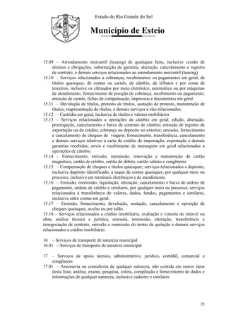 Estado do Rio Grande do Sul
Município de Esteio
25
15.09 – Arrendamento mercantil (leasing) de quaisquer bens, inclusive cessão de
direitos e obrigações, substituição de garantia, alteração, cancelamento e registro
de contrato, e demais serviços relacionados ao arrendamento mercantil (leasing)
15.10 – Serviços relacionados a cobranças, recebimentos ou pagamentos em geral, de
títulos quaisquer, de contas ou carnês, de câmbio, de tributos e por conta de
terceiros, inclusive os efetuados por meio eletrônico, automático ou por máquinas
de atendimento; fornecimento de posição de cobrança, recebimento ou pagamento;
emissão de carnês, fichas de compensação, impressos e documentos em geral.
15.11 – Devolução de títulos, protesto de títulos, sustação de protesto, manutenção de
títulos, reapresentação de títulos, e demais serviços a eles relacionados.
15.12 – Custódia em geral, inclusive de títulos e valores mobiliários
15.13 – Serviços relacionados a operações de câmbio em geral, edição, alteração,
prorrogação, cancelamento e baixa de contrato de câmbio; emissão de registro de
exportação ou de crédito; cobrança ou depósito no exterior; emissão, fornecimento
e cancelamento de cheques de viagem; fornecimento, transferência, cancelamento
e demais serviços relativos a carta de crédito de importação, exportação e demais
garantias recebidas; envio e recebimento de mensagens em geral relacionadas a
operações de câmbio.
15.14 – Fornecimento, emissão, reemissão, renovação e manutenção de cartão
magnético, cartão de crédito, cartão de débito, cartão salário e congêneres
15.15 – Compensação de cheques e títulos quaisquer; serviços relacionados a depósito,
inclusive depósito identificado, a saque de contas quaisquer, por qualquer meio ou
processo, inclusive em terminais eletrônicos e de atendimento.
15.16 – Emissão, reemissão, liquidação, alteração, cancelamento e baixa de ordens de
pagamento, ordens de crédito e similares, por qualquer meio ou processo; serviços
relacionados à transferência de valores, dados, fundos, pagamentos e similares,
inclusive entre contas em geral.
15.17 – Emissão, fornecimento, devolução, sustação, cancelamento e oposição de
cheques quaisquer, avulso ou por talão.
15.18 – Serviços relacionados a crédito imobiliário, avaliação e vistoria do imóvel ou
obra, análise técnica e jurídica, emissão, reemissão, alteração, transferência e
renegociação de contrato, emissão e reemissão do termo de quitação e demais serviços
relacionados a crédito imobiliário.
16 – Serviços de transporte de natureza municipal
16.01 – Serviços de transporte de natureza municipal
17 – Serviços de apoio técnico, administrativo, jurídico, contábil, comercial e
congêneres
17.01 – Assessoria ou consultoria de qualquer natureza, não contida em outros itens
desta lista; análise, exame, pesquisa, coleta, compilação e fornecimento de dados e
informações de qualquer natureza, inclusive cadastro e similares
 