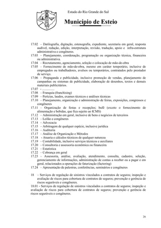 Estado do Rio Grande do Sul
Município de Esteio
26
17.02 – Datilografia, digitação, estenografia, expediente, secretaria em geral, resposta
audível, redação, edição, interpretação, revisão, tradução, apoio e infra-estrutura
administrativa e congêneres.
17.03 – Planejamento, coordenação, programação ou organização técnica, financeira
ou administrativa.
17.04 – Recrutamento, agenciamento, seleção e colocação de mão-de-obra
17.05 – Fornecimento de mão-de-obra, mesmo em caráter temporário, inclusive de
empregados ou trabalhadores, avulsos ou temporários, contratados pelo prestador
de serviço.
17.06 – Propaganda e publicidade, inclusive promoção de vendas, planejamento de
campanhas ou sistemas de publicidade, elaboração de desenhos, textos e demais
materiais publicitários.
17.07 - ...............
17.08 – Franquia (franchising)
17.09 – Perícias, laudos, exames técnicos e análises técnicas
17.10 – Planejamento, organização e administração de feiras, exposições, congressos e
congêneres
17.11 – Organização de festas e recepções; bufê (exceto o fornecimento de
alimentação e bebidas, que fica sujeito ao ICMS)
17.12 – Administração em geral, inclusive de bens e negócios de terceiros
17.13 – Leilão e congêneres
17.14 – Advocacia
17.15 – Arbitragem de qualquer espécie, inclusive jurídica
17.16 – Auditoria
17.17 – Análise de Organização e Métodos
17.18 - Atuaria e cálculos técnicos de qualquer natureza
17.19 – Contabilidade, inclusive serviços técnicos e auxiliares
17.20 – Consultoria e assessoria econômica ou financeira
17.21 – Estatística
17.22 – Cobrança em geral
17.23 – Assessoria, análise, avaliação, atendimento, consulta, cadastro, seleção,
gerenciamento de informações, administração de contas a receber ou a pagar e em
geral, relacionados a operações de faturização (factoring)
17.24 – Apresentação de palestras, conferências, seminários e congêneres
18 – Serviços de regulação de sinistros vinculados a contratos de seguros; inspeção e
avaliação de riscos para cobertura de contratos de seguros; prevenção e gerência de
riscos seguráveis e congêneres.
18.01 - Serviços de regulação de sinistros vinculados a contratos de seguros; inspeção e
avaliação de riscos para cobertura de contratos de seguros; prevenção e gerência de
riscos seguráveis e congêneres.
 