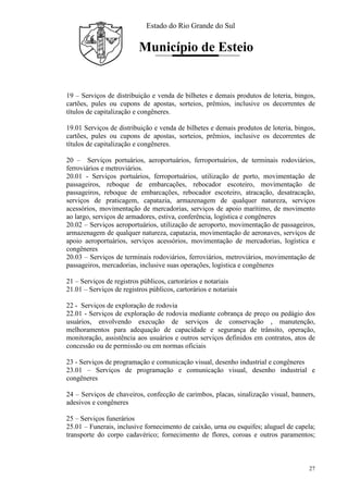 Estado do Rio Grande do Sul
Município de Esteio
27
19 – Serviços de distribuição e venda de bilhetes e demais produtos de loteria, bingos,
cartões, pules ou cupons de apostas, sorteios, prêmios, inclusive os decorrentes de
títulos de capitalização e congêneres.
19.01 Serviços de distribuição e venda de bilhetes e demais produtos de loteria, bingos,
cartões, pules ou cupons de apostas, sorteios, prêmios, inclusive os decorrentes de
títulos de capitalização e congêneres.
20 – Serviços portuários, aeroportuários, ferroportuários, de terminais rodoviários,
ferroviários e metroviários.
20.01 - Serviços portuários, ferroportuários, utilização de porto, movimentação de
passageiros, reboque de embarcações, rebocador escoteiro, movimentação de
passageiros, reboque de embarcações, rebocador escoteiro, atracação, desatracação,
serviços de praticagem, capatazia, armazenagem de qualquer natureza, serviços
acessórios, movimentação de mercadorias, serviços de apoio marítimo, de movimento
ao largo, serviços de armadores, estiva, conferência, logística e congêneres
20.02 – Serviços aeroportuários, utilização de aeroporto, movimentação de passageiros,
armazenagem de qualquer natureza, capatazia, movimentação de aeronaves, serviços de
apoio aeroportuários, serviços acessórios, movimentação de mercadorias, logística e
congêneres
20.03 – Serviços de terminais rodoviários, ferroviários, metroviários, movimentação de
passageiros, mercadorias, inclusive suas operações, logística e congêneres
21 – Serviços de registros públicos, cartorários e notariais
21.01 – Serviços de registros públicos, cartorários e notariais
22 - Serviços de exploração de rodovia
22.01 - Serviços de exploração de rodovia mediante cobrança de preço ou pedágio dos
usuários, envolvendo execução de serviços de conservação , manutenção,
melhoramentos para adequação de capacidade e segurança de trânsito, operação,
monitoração, assistência aos usuários e outros serviços definidos em contratos, atos de
concessão ou de permissão ou em normas oficiais
23 - Serviços de programação e comunicação visual, desenho industrial e congêneres
23.01 – Serviços de programação e comunicação visual, desenho industrial e
congêneres
24 – Serviços de chaveiros, confecção de carimbos, placas, sinalização visual, banners,
adesivos e congêneres
25 – Serviços funerários
25.01 – Funerais, inclusive fornecimento de caixão, urna ou esquifes; aluguel de capela;
transporte do corpo cadavérico; fornecimento de flores, coroas e outros paramentos;
 