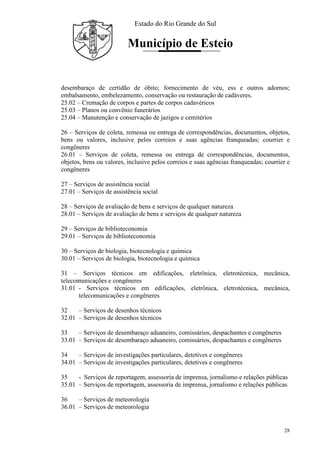 Estado do Rio Grande do Sul
Município de Esteio
28
desembaraço de certidão de óbito; fornecimento de véu, ess e outros adornos;
embalsamento, embelezamento, conservação ou restauração de cadáveres.
25.02 – Cremação de corpos e partes de corpos cadavéricos
25.03 – Planos ou convênio funerários
25.04 – Manutenção e conservação de jazigos e cemitérios
26 – Serviços de coleta, remessa ou entrega de correspondências, documentos, objetos,
bens ou valores, inclusive pelos correios e suas agências franqueadas; courrier e
congêneres
26.01 – Serviços de coleta, remessa ou entrega de correspondências, documentos,
objetos, bens ou valores, inclusive pelos correios e suas agências franqueadas; courrier e
congêneres
27 – Serviços de assistência social
27.01 – Serviços de assistência social
28 – Serviços de avaliação de bens e serviços de qualquer natureza
28.01 – Serviços de avaliação de bens e serviços de qualquer natureza
29 – Serviços de biblioteconomia
29.01 – Serviços de biblioteconomia
30 – Serviços de biologia, biotecnologia e química
30.01 – Serviços de biologia, biotecnologia e química
31 – Serviços técnicos em edificações, eletrônica, eletrotécnica, mecânica,
telecomunicações e congêneres
31.01 - Serviços técnicos em edificações, eletrônica, eletrotécnica, mecânica,
telecomunicações e congêneres
32 – Serviços de desenhos técnicos
32.01 – Serviços de desenhos técnicos
33 – Serviços de desembaraço aduaneiro, comissários, despachantes e congêneres
33.01 – Serviços de desembaraço aduaneiro, comissários, despachantes e congêneres
34 – Serviços de investigações particulares, detetives e congêneres
34.01 – Serviços de investigações particulares, detetives e congêneres
35 - Serviços de reportagem, assessoria de imprensa, jornalismo e relações públicas
35.01 – Serviços de reportagem, assessoria de imprensa, jornalismo e relações públicas
36 – Serviços de meteorologia
36.01 – Serviços de meteorologia
 
